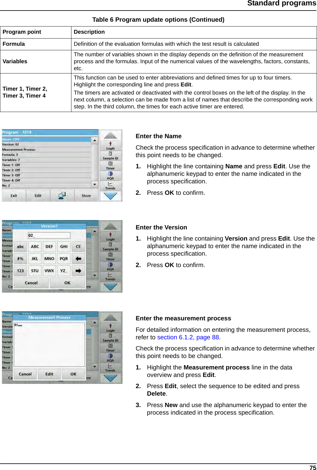 75Standard programsEnter the NameCheck the process specification in advance to determine whether this point needs to be changed.1. Highlight the line containing Name and press Edit. Use the alphanumeric keypad to enter the name indicated in the process specification.2. Press OK to confirm.Enter the Version1. Highlight the line containing Version and press Edit. Use the alphanumeric keypad to enter the name indicated in the process specification.2. Press OK to confirm.Enter the measurement processFor detailed information on entering the measurement process, refer to section 6.1.2, page 88. Check the process specification in advance to determine whether this point needs to be changed.1. Highlight the Measurement process line in the data overview and press Edit.2. Press Edit, select the sequence to be edited and press Delete.3. Press New and use the alphanumeric keypad to enter the process indicated in the process specification.Formula Definition of the evaluation formulas with which the test result is calculatedVariables The number of variables shown in the display depends on the definition of the measurement process and the formulas. Input of the numerical values of the wavelengths, factors, constants, etc.Timer 1, Timer 2, Timer 3, Timer 4This function can be used to enter abbreviations and defined times for up to four timers. Highlight the corresponding line and press Edit.The timers are activated or deactivated with the control boxes on the left of the display. In the next column, a selection can be made from a list of names that describe the corresponding work step. In the third column, the times for each active timer are entered.Table 6 Program update options (Continued)Program point Description