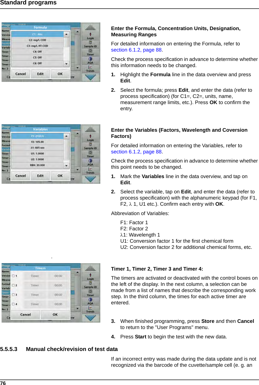 76Standard programsEnter the Formula, Concentration Units, Designation, Measuring RangesFor detailed information on entering the Formula, refer to section 6.1.2, page 88.Check the process specification in advance to determine whether this information needs to be changed.1. Highlight the Formula line in the data overview and press Edit.2. Select the formula; press Edit, and enter the data (refer to process specification) (for C1=, C2=, units, name, measurement range limits, etc.). Press OK to confirm the entry.Enter the Variables (Factors, Wavelength and Coversion Factors)For detailed information on entering the Variables, refer to section 6.1.2, page 88.Check the process specification in advance to determine whether this point needs to be changed.1. Mark the Variables line in the data overview, and tap on Edit.2. Select the variable, tap on Edit, and enter the data (refer to process specification) with the alphanumeric keypad (for F1, F2,  1, U1 etc.). Confirm each entry with OK.Abbreviation of Variables:F1: Factor 1F2: Factor 21: Wavelength 1U1: Conversion factor 1 for the first chemical formU2: Conversion factor 2 for additional chemical forms, etc..Timer 1, Timer 2, Timer 3 and Timer 4: The timers are activated or deactivated with the control boxes on the left of the display. In the next column, a selection can be made from a list of names that describe the corresponding work step. In the third column, the times for each active timer are entered.3. When finished programming, press Store and then Cancel to return to the &quot;User Programs&quot; menu.4. Press Start to begin the test with the new data.5.5.5.3 Manual check/revision of test dataIf an incorrect entry was made during the data update and is not recognized via the barcode of the cuvette/sample cell (e. g. an 