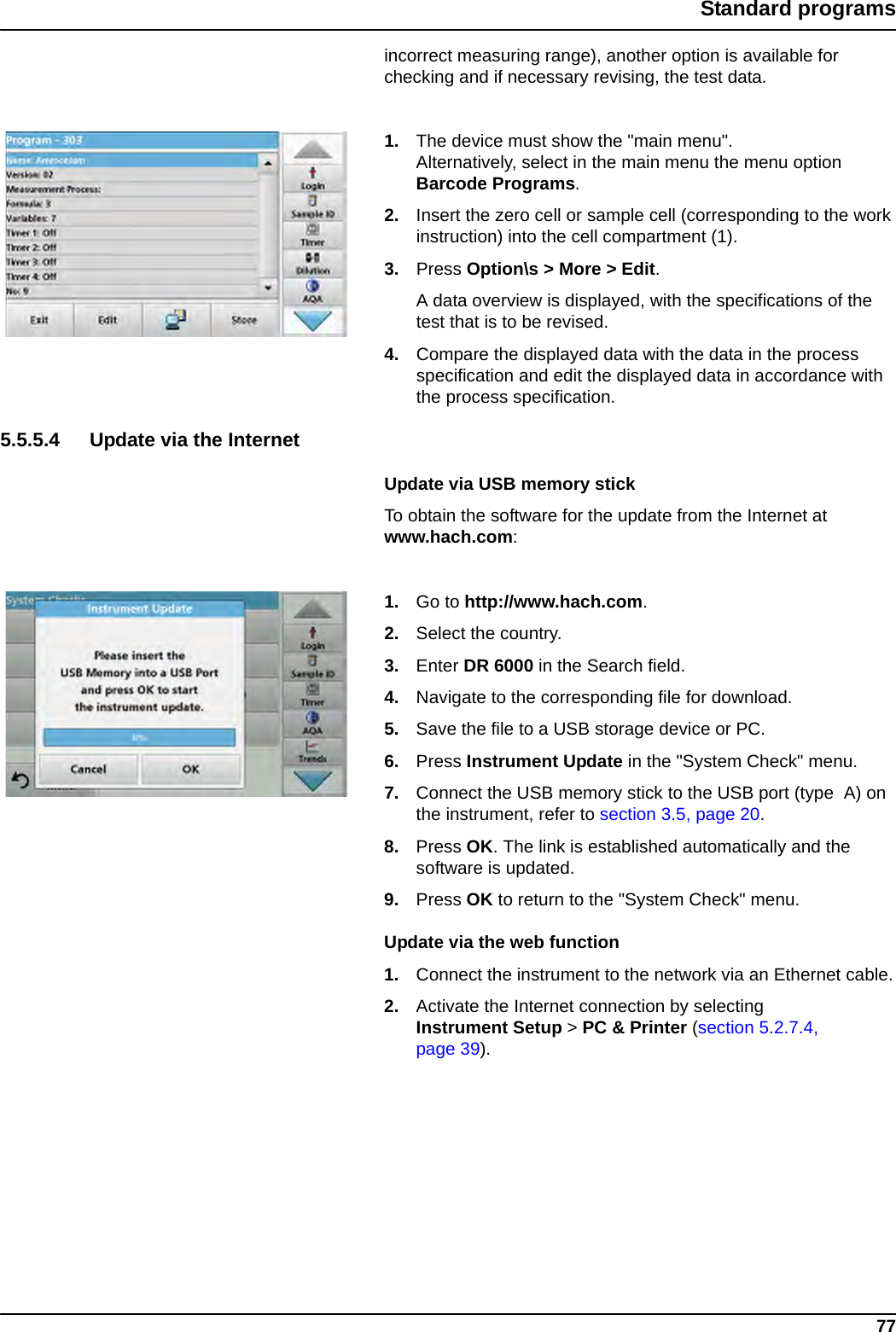 77Standard programsincorrect measuring range), another option is available for checking and if necessary revising, the test data.1. The device must show the &quot;main menu&quot;. Alternatively, select in the main menu the menu option Barcode Programs.2. Insert the zero cell or sample cell (corresponding to the work instruction) into the cell compartment (1).3. Press Option\s &gt; More &gt; Edit.A data overview is displayed, with the specifications of the test that is to be revised. 4. Compare the displayed data with the data in the process specification and edit the displayed data in accordance with the process specification.5.5.5.4 Update via the InternetUpdate via USB memory stickTo obtain the software for the update from the Internet at www.hach.com:1. Go to http://www.hach.com.2. Select the country.3. Enter DR 6000 in the Search field.4. Navigate to the corresponding file for download. 5. Save the file to a USB storage device or PC. 6. Press Instrument Update in the &quot;System Check&quot; menu.7. Connect the USB memory stick to the USB port (type  A) on the instrument, refer to section 3.5, page 20.8. Press OK. The link is established automatically and the software is updated.9. Press OK to return to the &quot;System Check&quot; menu.Update via the web function1. Connect the instrument to the network via an Ethernet cable.2. Activate the Internet connection by selecting Instrument Setup &gt; PC &amp; Printer (section 5.2.7.4, page 39).