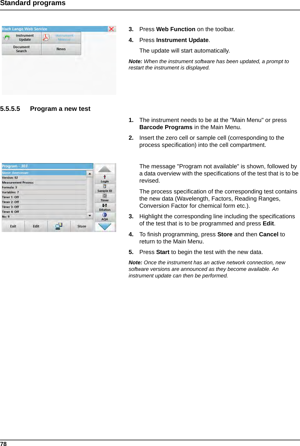 78Standard programs3. Press Web Function on the toolbar. 4. Press Instrument Update.The update will start automatically.Note: When the instrument software has been updated, a prompt to restart the instrument is displayed.5.5.5.5 Program a new test1. The instrument needs to be at the &quot;Main Menu&quot; or press Barcode Programs in the Main Menu.2. Insert the zero cell or sample cell (corresponding to the process specification) into the cell compartment.The message &quot;Program not available&quot; is shown, followed by a data overview with the specifications of the test that is to be revised.The process specification of the corresponding test contains the new data (Wavelength, Factors, Reading Ranges, Conversion Factor for chemical form etc.).3. Highlight the corresponding line including the specifications of the test that is to be programmed and press Edit.4. To finish programming, press Store and then Cancel to return to the Main Menu.5. Press Start to begin the test with the new data.Note: Once the instrument has an active network connection, new software versions are announced as they become available. An instrument update can then be performed.