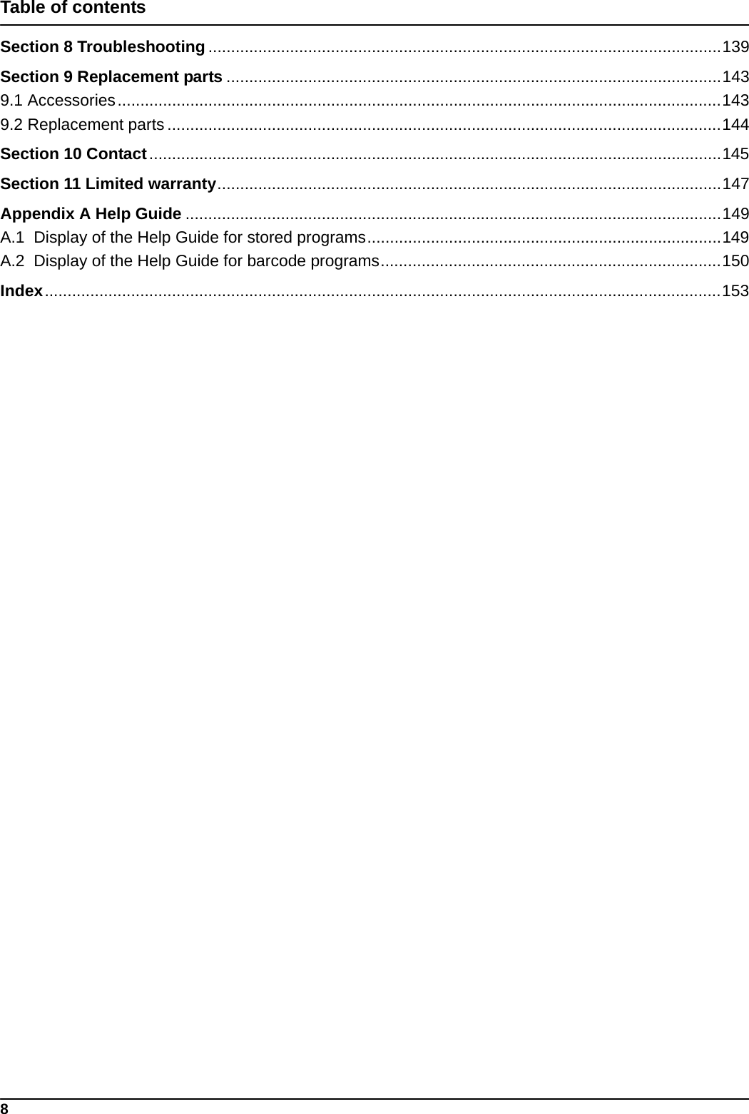 8Table of contentsSection 8 Troubleshooting .................................................................................................................139Section 9 Replacement parts .............................................................................................................1439.1 Accessories.....................................................................................................................................1439.2 Replacement parts ..........................................................................................................................144Section 10 Contact..............................................................................................................................145Section 11 Limited warranty...............................................................................................................147Appendix A Help Guide ......................................................................................................................149A.1  Display of the Help Guide for stored programs..............................................................................149A.2  Display of the Help Guide for barcode programs...........................................................................150Index.....................................................................................................................................................153