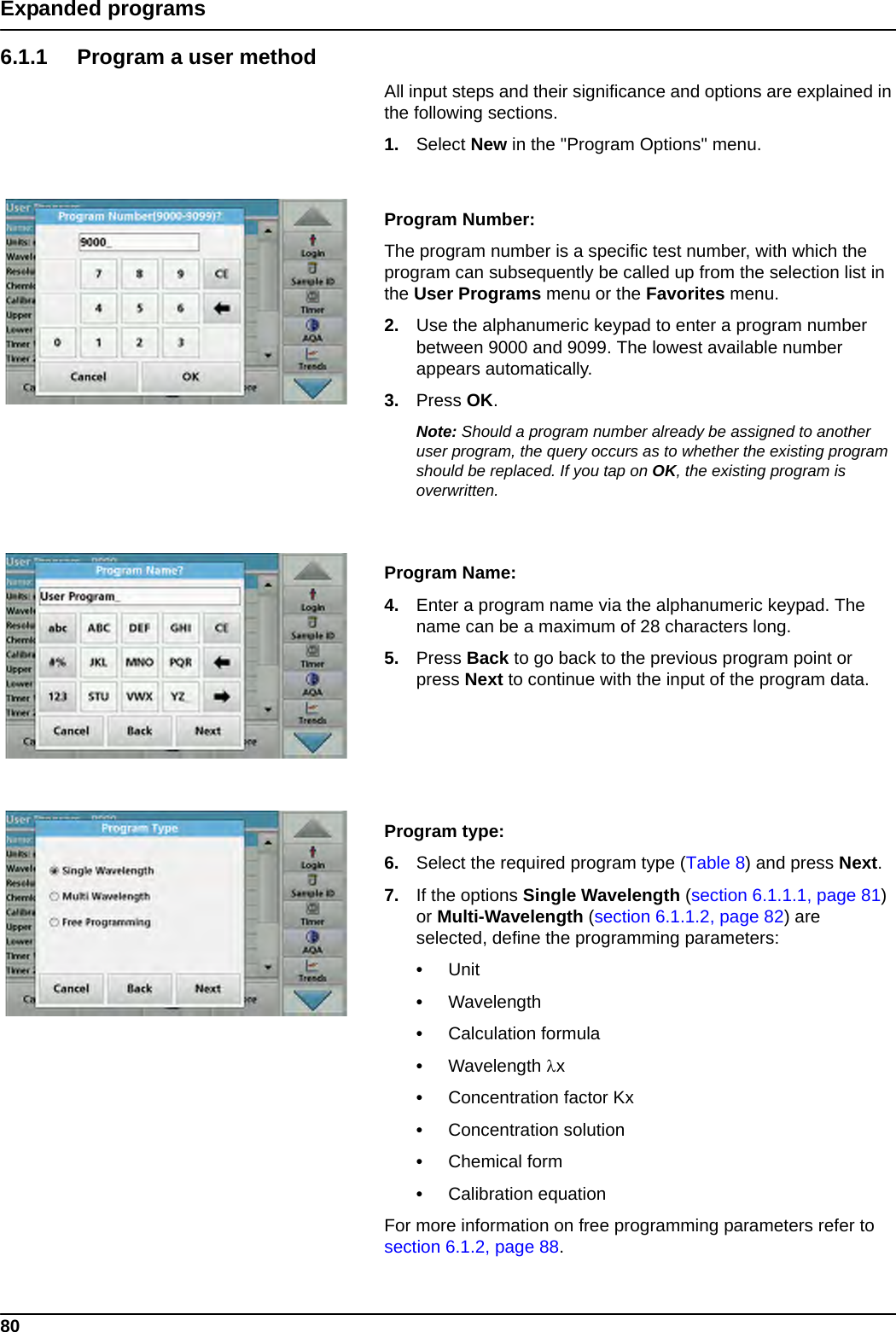 80Expanded programs6.1.1 Program a user methodAll input steps and their significance and options are explained in the following sections.1. Select New in the &quot;Program Options&quot; menu.Program Number: The program number is a specific test number, with which the program can subsequently be called up from the selection list in the User Programs menu or the Favorites menu.2. Use the alphanumeric keypad to enter a program number between 9000 and 9099. The lowest available number appears automatically.3. Press OK.Note: Should a program number already be assigned to another user program, the query occurs as to whether the existing program should be replaced. If you tap on OK, the existing program is overwritten.Program Name: 4. Enter a program name via the alphanumeric keypad. The name can be a maximum of 28 characters long.5. Press Back to go back to the previous program point or press Next to continue with the input of the program data.Program type:6. Select the required program type (Table 8) and press Next.7. If the options Single Wavelength (section 6.1.1.1, page 81) or Multi-Wavelength (section 6.1.1.2, page 82) are selected, define the programming parameters:•Unit •Wavelength •Calculation formula•Wavelength x •Concentration factor Kx •Concentration solution •Chemical form •Calibration equation For more information on free programming parameters refer to section 6.1.2, page 88.