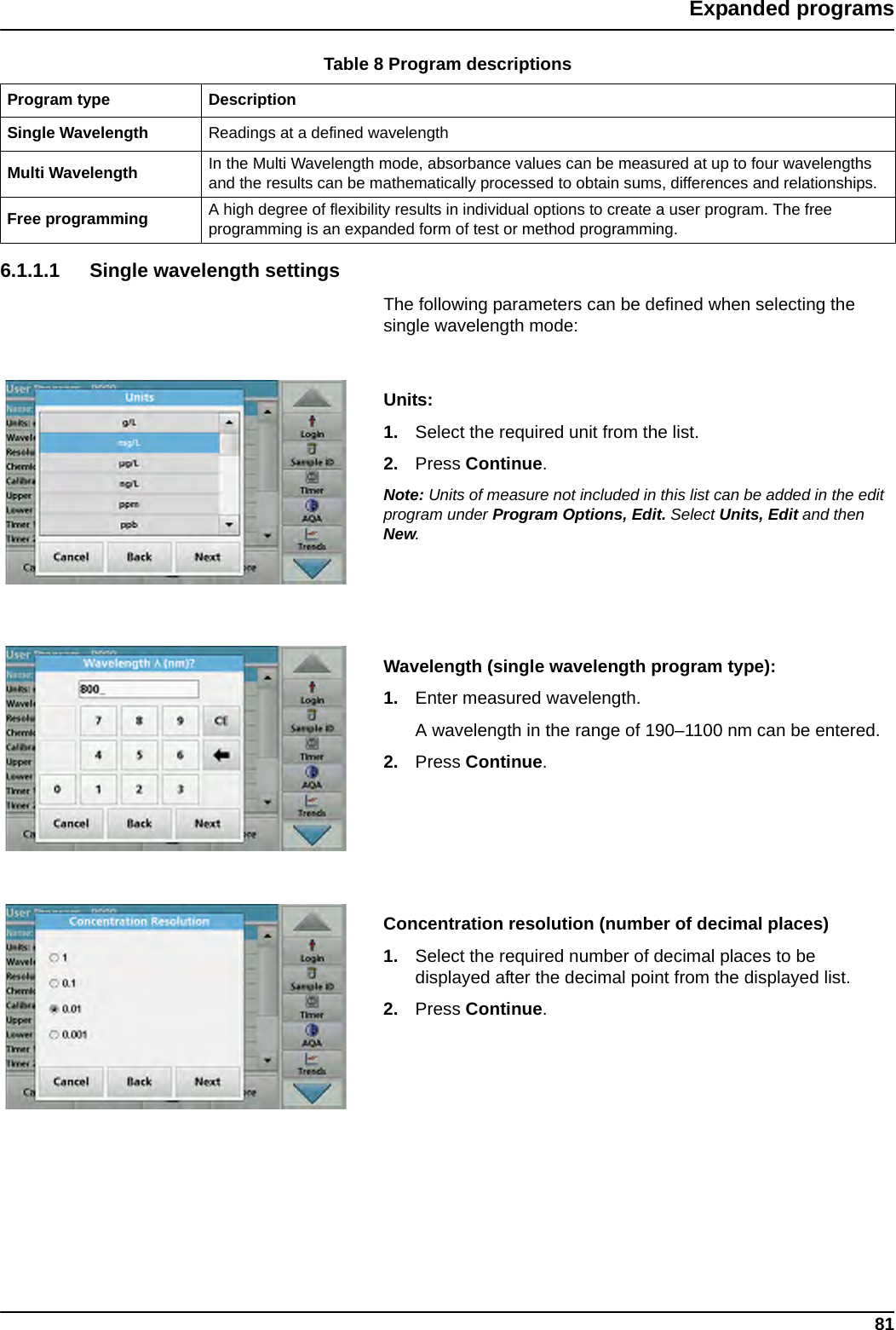 81Expanded programs6.1.1.1 Single wavelength settingsThe following parameters can be defined when selecting the single wavelength mode: Units: 1. Select the required unit from the list.2. Press Continue.Note: Units of measure not included in this list can be added in the edit program under Program Options, Edit. Select Units, Edit and then New.Wavelength (single wavelength program type): 1. Enter measured wavelength. A wavelength in the range of 190–1100 nm can be entered.2. Press Continue.Concentration resolution (number of decimal places)1. Select the required number of decimal places to be displayed after the decimal point from the displayed list.2. Press Continue.Table 8 Program descriptionsProgram type DescriptionSingle Wavelength Readings at a defined wavelengthMulti Wavelength In the Multi Wavelength mode, absorbance values can be measured at up to four wavelengths and the results can be mathematically processed to obtain sums, differences and relationships.Free programming A high degree of flexibility results in individual options to create a user program. The free programming is an expanded form of test or method programming.