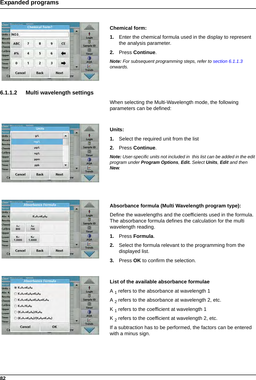 82Expanded programsChemical form:1. Enter the chemical formula used in the display to represent the analysis parameter.2. Press Continue.Note: For subsequent programming steps, refer to section 6.1.1.3 onwards.6.1.1.2 Multi wavelength settingsWhen selecting the Multi-Wavelength mode, the following parameters can be defined: Units: 1. Select the required unit from the list2. Press Continue.Note: User-specific units not included in  this list can be added in the edit program under Program Options, Edit. Select Units, Edit and then New.Absorbance formula (Multi Wavelength program type): Define the wavelengths and the coefficients used in the formula. The absorbance formula defines the calculation for the multi wavelength reading. 1. Press Formula.2. Select the formula relevant to the programming from the displayed list.3. Press OK to confirm the selection.List of the available absorbance formulaeA 1 refers to the absorbance at wavelength 1A 2 refers to the absorbance at wavelength 2, etc. K 1 refers to the coefficient at wavelength 1K 2 refers to the coefficient at wavelength 2, etc. If a subtraction has to be performed, the factors can be entered with a minus sign.