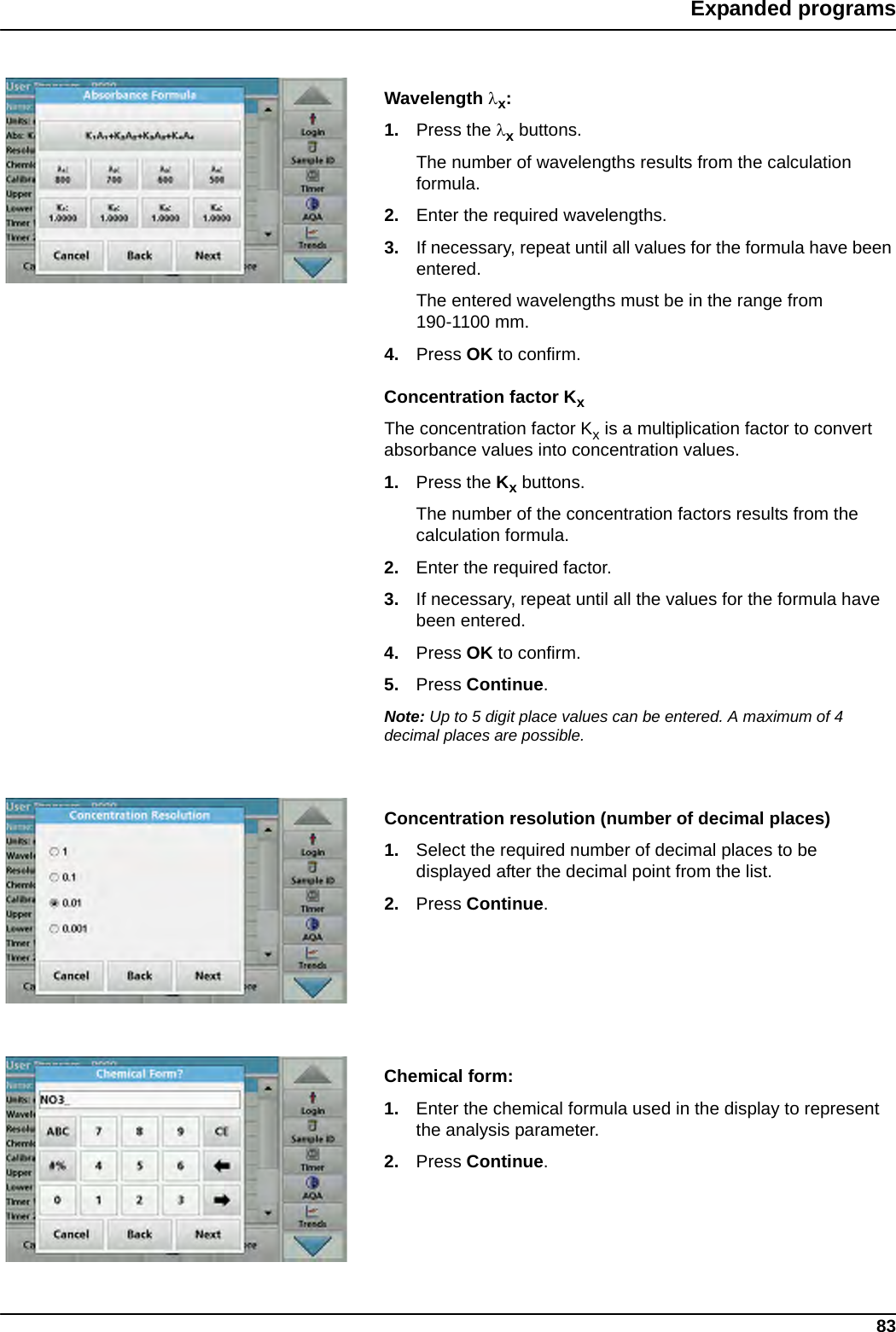 83Expanded programsWavelength x:1. Press the x buttons. The number of wavelengths results from the calculation formula.2. Enter the required wavelengths.3. If necessary, repeat until all values for the formula have been entered. The entered wavelengths must be in the range from 190-1100 mm. 4. Press OK to confirm.Concentration factor KxThe concentration factor Kx is a multiplication factor to convert absorbance values into concentration values.1. Press the Kx buttons.The number of the concentration factors results from the calculation formula.2. Enter the required factor.3. If necessary, repeat until all the values for the formula have been entered. 4. Press OK to confirm.5. Press Continue.Note: Up to 5 digit place values can be entered. A maximum of 4 decimal places are possible.Concentration resolution (number of decimal places)1. Select the required number of decimal places to be displayed after the decimal point from the list.2. Press Continue.Chemical form:1. Enter the chemical formula used in the display to represent the analysis parameter.2. Press Continue.