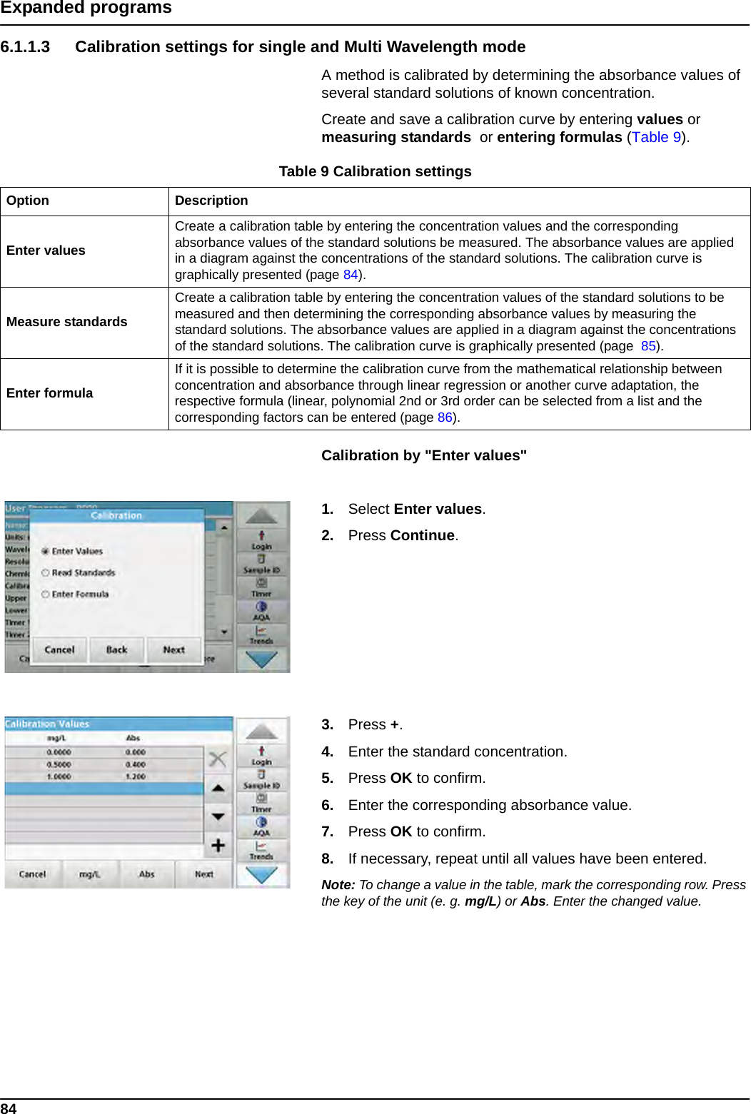 84Expanded programs6.1.1.3 Calibration settings for single and Multi Wavelength modeA method is calibrated by determining the absorbance values of several standard solutions of known concentration.Create and save a calibration curve by entering values or measuring standards  or entering formulas (Table 9).Calibration by &quot;Enter values&quot;1. Select Enter values.2. Press Continue.3. Press +.4. Enter the standard concentration.5. Press OK to confirm.6. Enter the corresponding absorbance value.7. Press OK to confirm.8. If necessary, repeat until all values have been entered.Note: To change a value in the table, mark the corresponding row. Press the key of the unit (e. g. mg/L) or Abs. Enter the changed value.Table 9 Calibration settingsOption DescriptionEnter valuesCreate a calibration table by entering the concentration values and the corresponding absorbance values of the standard solutions be measured. The absorbance values are applied in a diagram against the concentrations of the standard solutions. The calibration curve is graphically presented (page 84).Measure standardsCreate a calibration table by entering the concentration values of the standard solutions to be measured and then determining the corresponding absorbance values by measuring the standard solutions. The absorbance values are applied in a diagram against the concentrations of the standard solutions. The calibration curve is graphically presented (page  85).Enter formulaIf it is possible to determine the calibration curve from the mathematical relationship between concentration and absorbance through linear regression or another curve adaptation, the respective formula (linear, polynomial 2nd or 3rd order can be selected from a list and the corresponding factors can be entered (page 86).