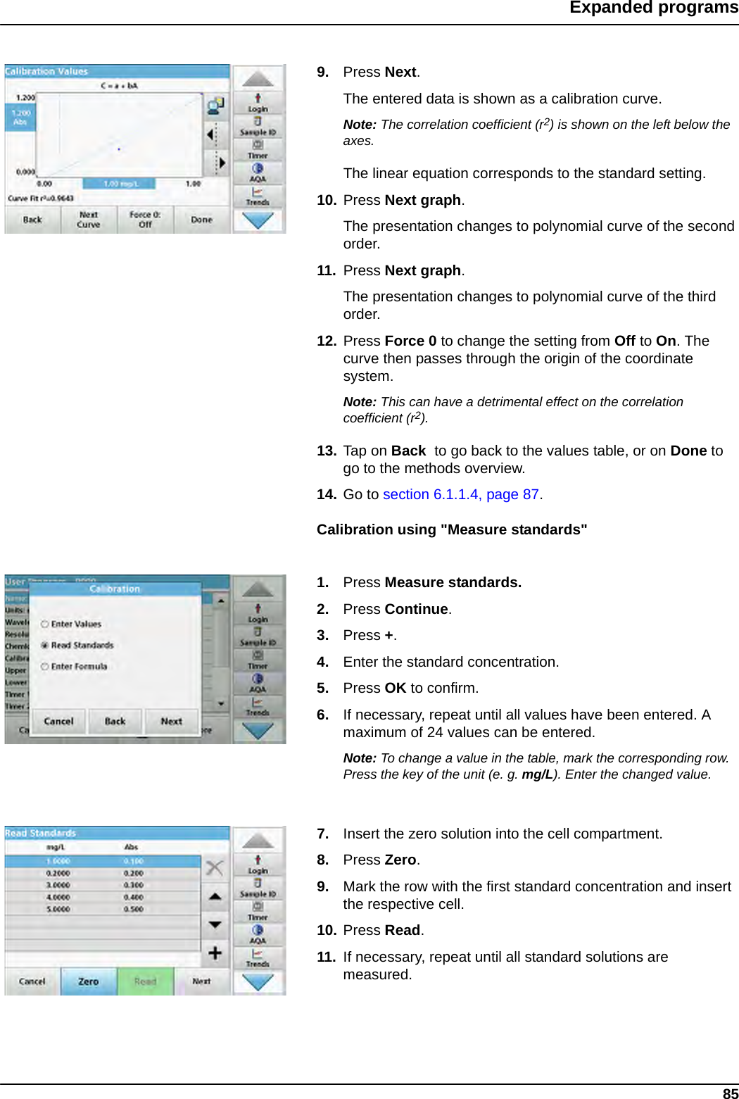 85Expanded programs9. Press Next.The entered data is shown as a calibration curve.Note: The correlation coefficient (r2) is shown on the left below the axes.The linear equation corresponds to the standard setting. 10. Press Next graph.The presentation changes to polynomial curve of the second order.11. Press Next graph.The presentation changes to polynomial curve of the third order.12. Press Force 0 to change the setting from Off to On. The curve then passes through the origin of the coordinate system.Note: This can have a detrimental effect on the correlation coefficient (r2).13. Tap on Back  to go back to the values table, or on Done to go to the methods overview.14. Go to section 6.1.1.4, page 87.Calibration using &quot;Measure standards&quot;1. Press Measure standards. 2. Press Continue.3. Press +.4. Enter the standard concentration.5. Press OK to confirm.6. If necessary, repeat until all values have been entered. A maximum of 24 values can be entered.Note: To change a value in the table, mark the corresponding row. Press the key of the unit (e. g. mg/L). Enter the changed value.7. Insert the zero solution into the cell compartment. 8. Press Zero.9. Mark the row with the first standard concentration and insert the respective cell.10. Press Read. 11. If necessary, repeat until all standard solutions are measured.