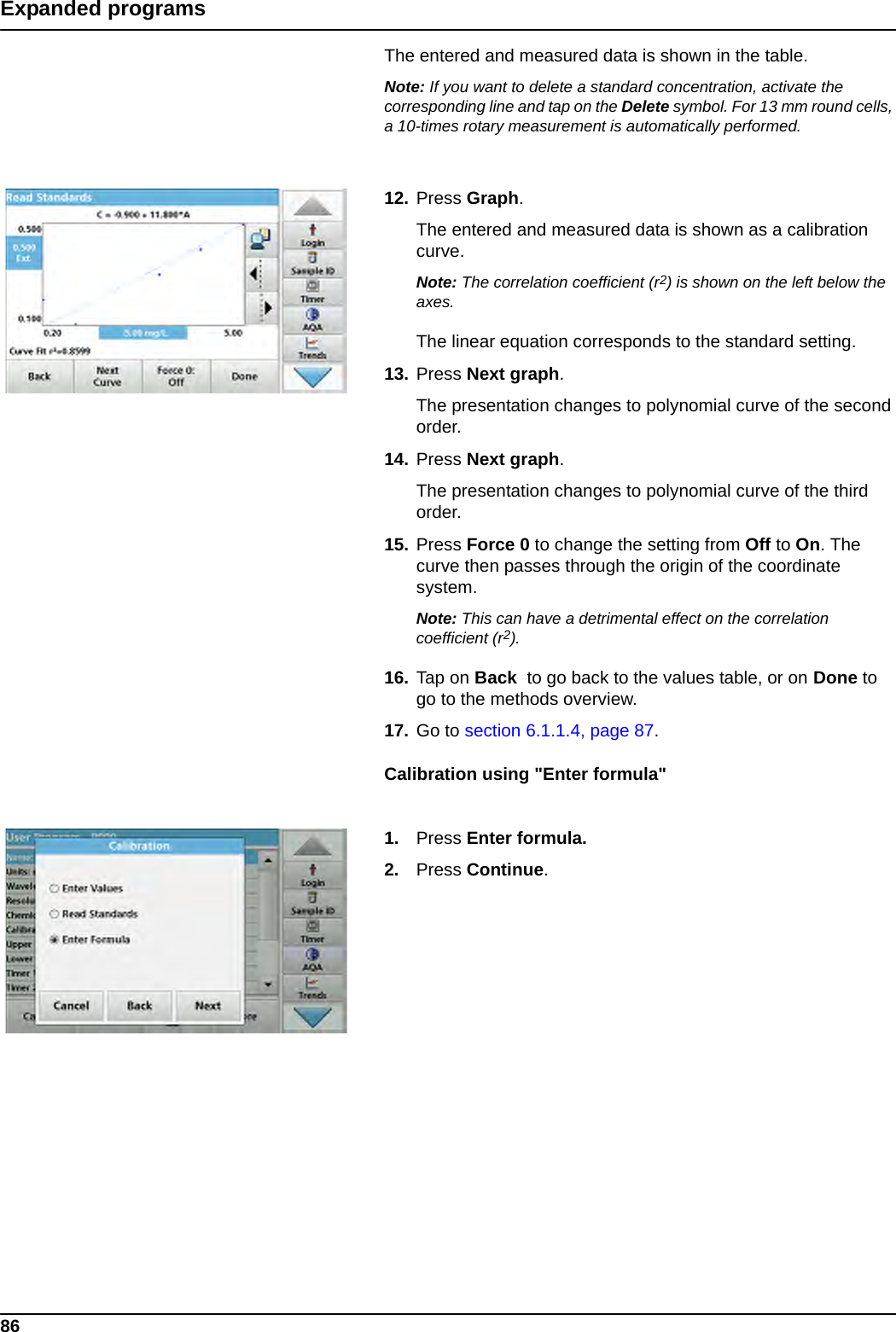 86Expanded programsThe entered and measured data is shown in the table.Note: If you want to delete a standard concentration, activate the corresponding line and tap on the Delete symbol. For 13 mm round cells, a 10-times rotary measurement is automatically performed.12. Press Graph.The entered and measured data is shown as a calibration curve.Note: The correlation coefficient (r2) is shown on the left below the axes.The linear equation corresponds to the standard setting. 13. Press Next graph.The presentation changes to polynomial curve of the second order.14. Press Next graph.The presentation changes to polynomial curve of the third order.15. Press Force 0 to change the setting from Off to On. The curve then passes through the origin of the coordinate system.Note: This can have a detrimental effect on the correlation coefficient (r2).16. Tap on Back  to go back to the values table, or on Done to go to the methods overview.17. Go to section 6.1.1.4, page 87.Calibration using &quot;Enter formula&quot;1. Press Enter formula.2. Press Continue.