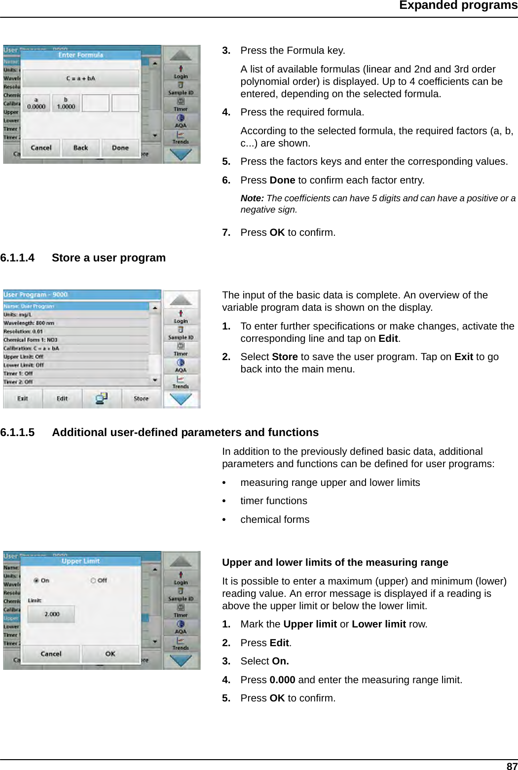 87Expanded programs3. Press the Formula key.A list of available formulas (linear and 2nd and 3rd order polynomial order) is displayed. Up to 4 coefficients can be entered, depending on the selected formula. 4. Press the required formula.According to the selected formula, the required factors (a, b, c...) are shown. 5. Press the factors keys and enter the corresponding values. 6. Press Done to confirm each factor entry.Note: The coefficients can have 5 digits and can have a positive or a negative sign.7. Press OK to confirm.6.1.1.4 Store a user programThe input of the basic data is complete. An overview of the variable program data is shown on the display.1. To enter further specifications or make changes, activate the corresponding line and tap on Edit.2. Select Store to save the user program. Tap on Exit to go back into the main menu.6.1.1.5 Additional user-defined parameters and functionsIn addition to the previously defined basic data, additional parameters and functions can be defined for user programs:•measuring range upper and lower limits•timer functions•chemical formsUpper and lower limits of the measuring rangeIt is possible to enter a maximum (upper) and minimum (lower) reading value. An error message is displayed if a reading is above the upper limit or below the lower limit.1. Mark the Upper limit or Lower limit row. 2. Press Edit.3. Select On.4. Press 0.000 and enter the measuring range limit. 5. Press OK to confirm.