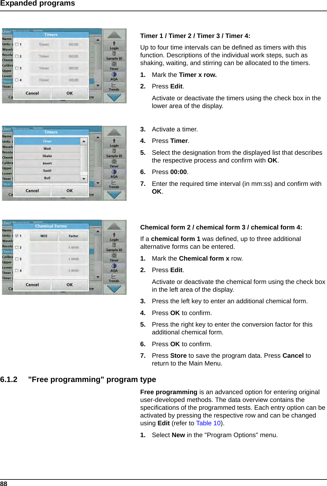 88Expanded programsTimer 1 / Timer 2 / Timer 3 / Timer 4:Up to four time intervals can be defined as timers with this function. Descriptions of the individual work steps, such as shaking, waiting, and stirring can be allocated to the timers.1. Mark the Timer x row.2. Press Edit.Activate or deactivate the timers using the check box in the lower area of the display. 3. Activate a timer.4. Press Timer. 5. Select the designation from the displayed list that describes the respective process and confirm with OK.6. Press 00:00.7. Enter the required time interval (in mm:ss) and confirm with OK.Chemical form 2 / chemical form 3 / chemical form 4:If a chemical form 1 was defined, up to three additional alternative forms can be entered.1. Mark the Chemical form x row. 2. Press Edit.Activate or deactivate the chemical form using the check box in the left area of the display.3. Press the left key to enter an additional chemical form. 4. Press OK to confirm. 5. Press the right key to enter the conversion factor for this additional chemical form. 6. Press OK to confirm.7. Press Store to save the program data. Press Cancel to return to the Main Menu.6.1.2 &quot;Free programming&quot; program typeFree programming is an advanced option for entering original user-developed methods. The data overview contains the specifications of the programmed tests. Each entry option can be activated by pressing the respective row and can be changed using Edit (refer to Table 10).1. Select New in the &quot;Program Options&quot; menu.