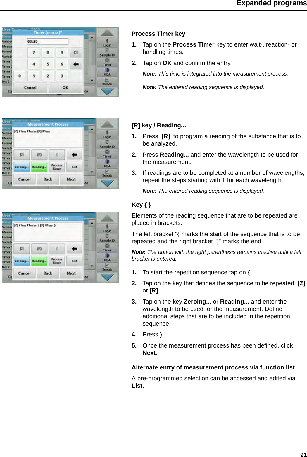 91Expanded programsProcess Timer key 1. Tap on the Process Timer key to enter wait-, reaction- or handling times. 2. Tap on OK and confirm the entry.Note: This time is integrated into the measurement process.Note: The entered reading sequence is displayed.[R] key / Reading... 1. Press  [R]  to program a reading of the substance that is to be analyzed. 2. Press Reading... and enter the wavelength to be used for the measurement. 3. If readings are to be completed at a number of wavelengths, repeat the steps starting with 1 for each wavelength. Note: The entered reading sequence is displayed.Key { } Elements of the reading sequence that are to be repeated are placed in brackets. The left bracket &quot;{&quot;marks the start of the sequence that is to be repeated and the right bracket &quot;}&quot; marks the end. Note: The button with the right parenthesis remains inactive until a left bracket is entered. 1. To start the repetition sequence tap on {. 2. Tap on the key that defines the sequence to be repeated: [Z] or [R]. 3. Tap on the key Zeroing... or Reading... and enter the wavelength to be used for the measurement. Define additional steps that are to be included in the repetition sequence. 4. Press }.5. Once the measurement process has been defined, click Next. Alternate entry of measurement process via function listA pre-programmed selection can be accessed and edited via List.