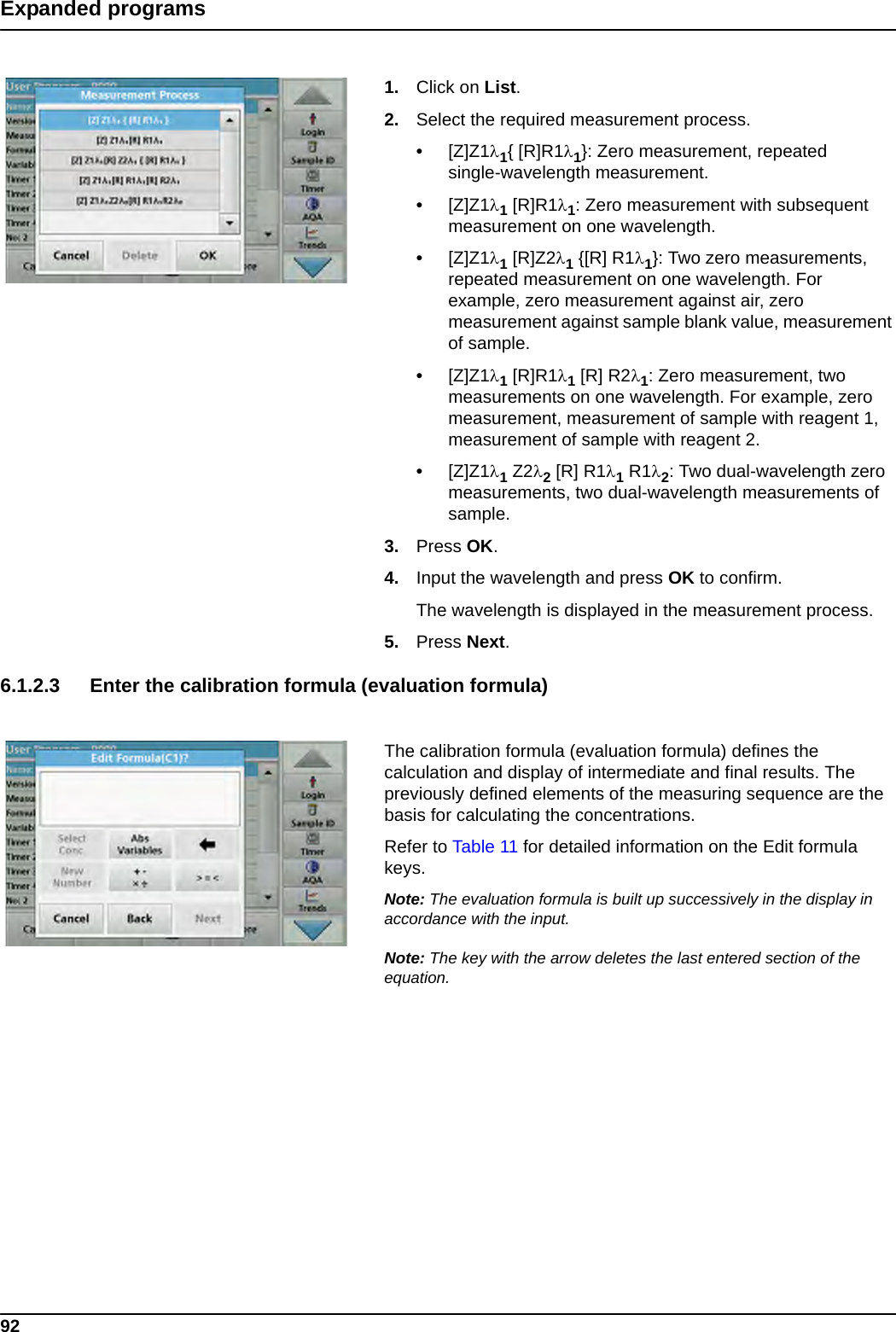 92Expanded programs1. Click on List.2. Select the required measurement process.•[Z]Z11{ [R]R11}: Zero measurement, repeated single-wavelength measurement.•[Z]Z11 [R]R11: Zero measurement with subsequent measurement on one wavelength.•[Z]Z11 [R]Z21 {[R] R11}: Two zero measurements, repeated measurement on one wavelength. For example, zero measurement against air, zero measurement against sample blank value, measurement of sample.•[Z]Z11 [R]R11 [R] R21: Zero measurement, two measurements on one wavelength. For example, zero measurement, measurement of sample with reagent 1, measurement of sample with reagent 2.•[Z]Z11 Z22 [R] R11 R12: Two dual-wavelength zero measurements, two dual-wavelength measurements of sample. 3. Press OK.4. Input the wavelength and press OK to confirm. The wavelength is displayed in the measurement process.5. Press Next.6.1.2.3 Enter the calibration formula (evaluation formula) The calibration formula (evaluation formula) defines the calculation and display of intermediate and final results. The previously defined elements of the measuring sequence are the basis for calculating the concentrations.Refer to Table 11 for detailed information on the Edit formula keys. Note: The evaluation formula is built up successively in the display in accordance with the input. Note: The key with the arrow deletes the last entered section of the equation.