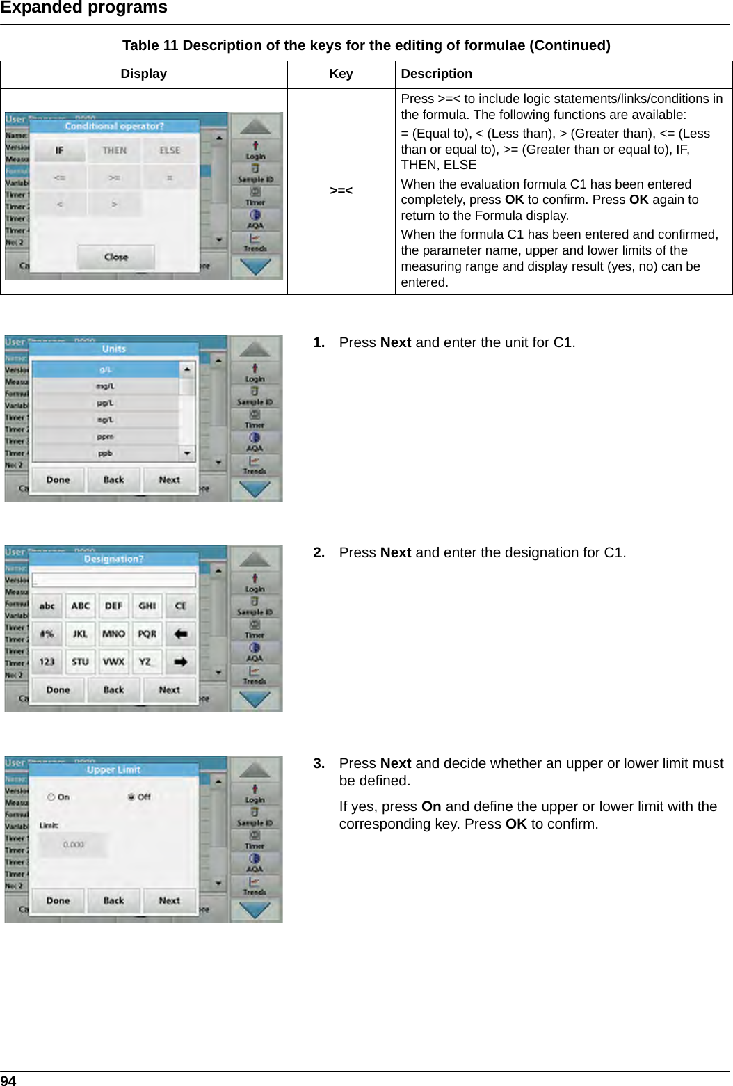 94Expanded programs1. Press Next and enter the unit for C1. 2. Press Next and enter the designation for C1. 3. Press Next and decide whether an upper or lower limit must be defined.If yes, press On and define the upper or lower limit with the corresponding key. Press OK to confirm.&gt;=&lt;Press &gt;=&lt; to include logic statements/links/conditions in the formula. The following functions are available:= (Equal to), &lt; (Less than), &gt; (Greater than), &lt;= (Less than or equal to), &gt;= (Greater than or equal to), IF, THEN, ELSEWhen the evaluation formula C1 has been entered completely, press OK to confirm. Press OK again to return to the Formula display.When the formula C1 has been entered and confirmed, the parameter name, upper and lower limits of the measuring range and display result (yes, no) can be entered.Table 11 Description of the keys for the editing of formulae (Continued)Display Key Description