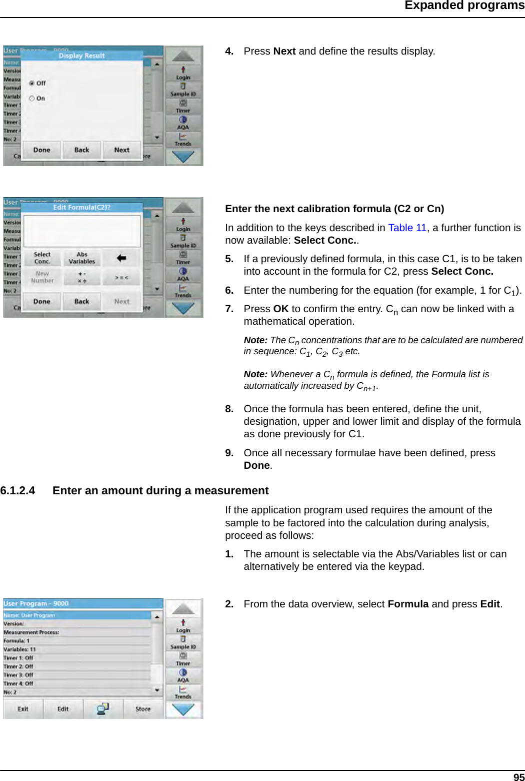 95Expanded programs4. Press Next and define the results display. Enter the next calibration formula (C2 or Cn)In addition to the keys described in Table 11, a further function is now available: Select Conc.. 5. If a previously defined formula, in this case C1, is to be taken into account in the formula for C2, press Select Conc. 6. Enter the numbering for the equation (for example, 1 for C1). 7. Press OK to confirm the entry. Cn can now be linked with a mathematical operation. Note: The Cn concentrations that are to be calculated are numbered in sequence: C1, C2, C3 etc. Note: Whenever a Cn formula is defined, the Formula list is automatically increased by Cn+1.8. Once the formula has been entered, define the unit, designation, upper and lower limit and display of the formula as done previously for C1.9. Once all necessary formulae have been defined, press Done.6.1.2.4 Enter an amount during a measurementIf the application program used requires the amount of the sample to be factored into the calculation during analysis, proceed as follows:1. The amount is selectable via the Abs/Variables list or can alternatively be entered via the keypad.2. From the data overview, select Formula and press Edit.