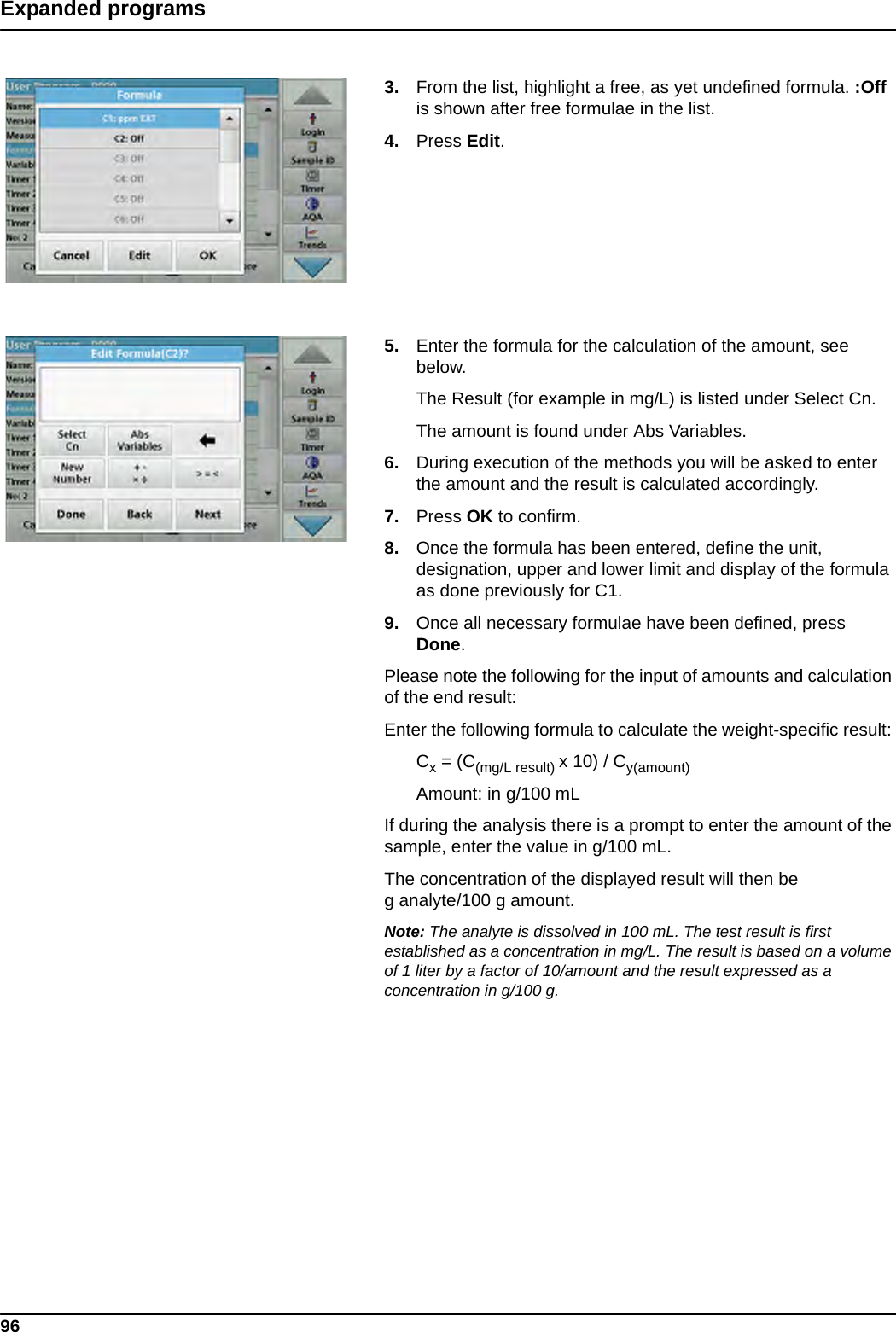 96Expanded programs3. From the list, highlight a free, as yet undefined formula. :Off is shown after free formulae in the list.4. Press Edit.5. Enter the formula for the calculation of the amount, see below.The Result (for example in mg/L) is listed under Select Cn.The amount is found under Abs Variables.6. During execution of the methods you will be asked to enter the amount and the result is calculated accordingly.7. Press OK to confirm.8. Once the formula has been entered, define the unit, designation, upper and lower limit and display of the formula as done previously for C1.9. Once all necessary formulae have been defined, press Done.Please note the following for the input of amounts and calculation of the end result:Enter the following formula to calculate the weight-specific result: Cx = (C(mg/L result) x 10) / Cy(amount)Amount: in g/100 mLIf during the analysis there is a prompt to enter the amount of the sample, enter the value in g/100 mL.The concentration of the displayed result will then be g analyte/100 g amount.Note: The analyte is dissolved in 100 mL. The test result is first established as a concentration in mg/L. The result is based on a volume of 1 liter by a factor of 10/amount and the result expressed as a concentration in g/100 g. 