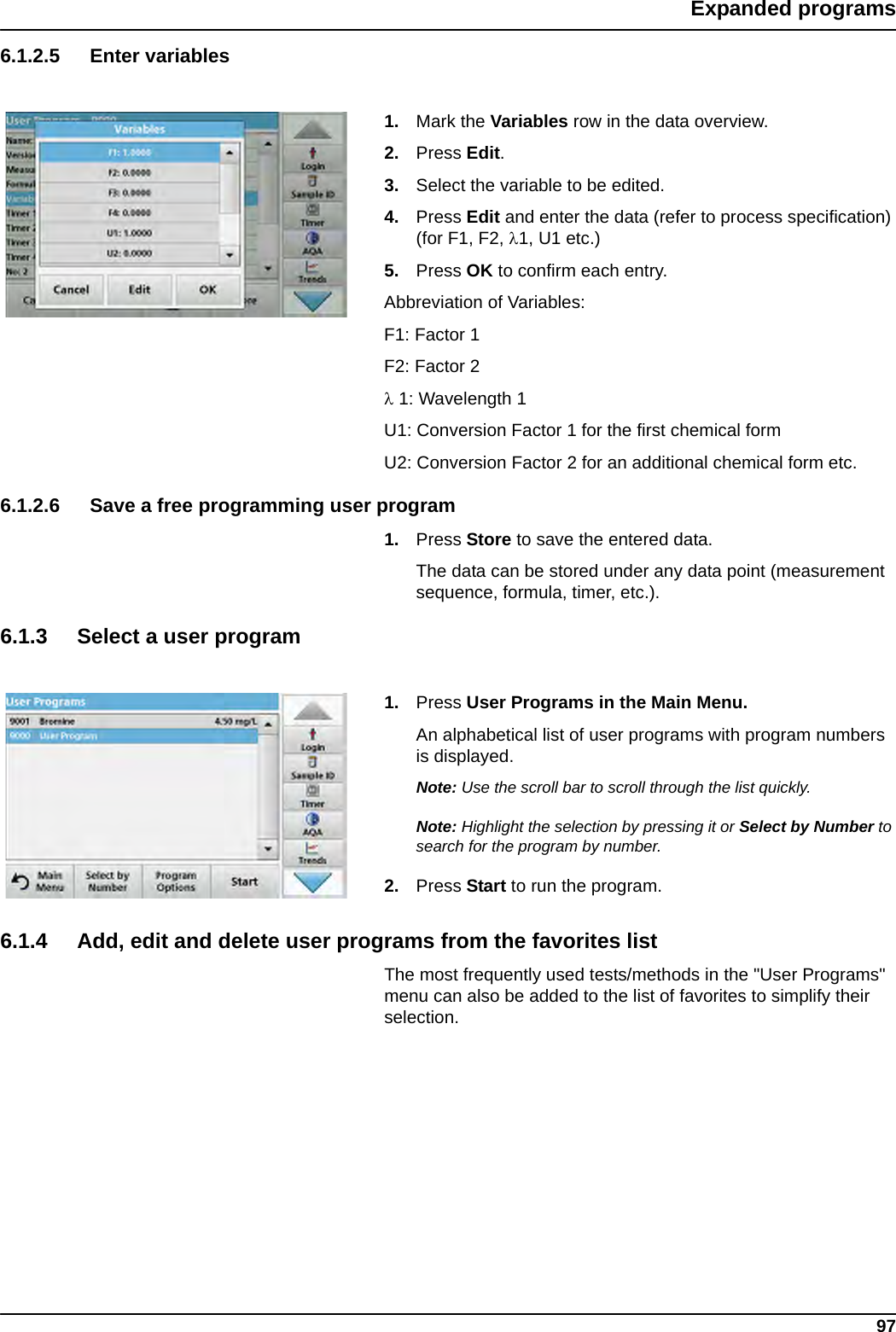 97Expanded programs6.1.2.5 Enter variables1. Mark the Variables row in the data overview.2. Press Edit.3. Select the variable to be edited.4. Press Edit and enter the data (refer to process specification) (for F1, F2, 1, U1 etc.) 5. Press OK to confirm each entry.Abbreviation of Variables:F1: Factor 1F2: Factor 2 1: Wavelength 1U1: Conversion Factor 1 for the first chemical formU2: Conversion Factor 2 for an additional chemical form etc.6.1.2.6 Save a free programming user program1. Press Store to save the entered data. The data can be stored under any data point (measurement sequence, formula, timer, etc.).6.1.3 Select a user program1. Press User Programs in the Main Menu.An alphabetical list of user programs with program numbers is displayed.Note: Use the scroll bar to scroll through the list quickly.Note: Highlight the selection by pressing it or Select by Number to search for the program by number.2. Press Start to run the program.6.1.4 Add, edit and delete user programs from the favorites listThe most frequently used tests/methods in the &quot;User Programs&quot; menu can also be added to the list of favorites to simplify their selection.