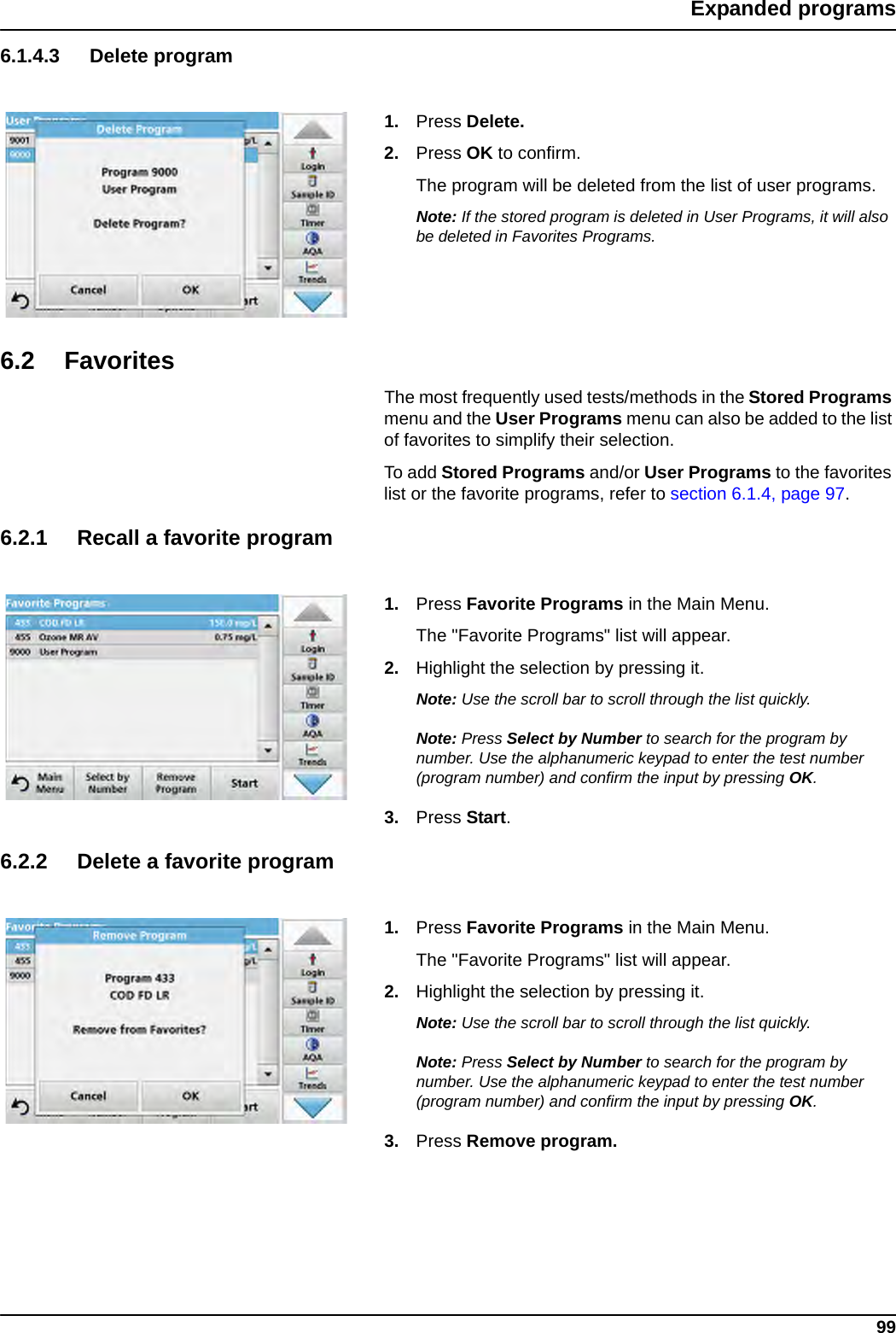 99Expanded programs6.1.4.3 Delete program1. Press Delete.2. Press OK to confirm.The program will be deleted from the list of user programs.Note: If the stored program is deleted in User Programs, it will also be deleted in Favorites Programs.6.2 FavoritesThe most frequently used tests/methods in the Stored Programs menu and the User Programs menu can also be added to the list of favorites to simplify their selection.To add Stored Programs and/or User Programs to the favorites list or the favorite programs, refer to section 6.1.4, page 97.6.2.1 Recall a favorite program1. Press Favorite Programs in the Main Menu. The &quot;Favorite Programs&quot; list will appear.2. Highlight the selection by pressing it.Note: Use the scroll bar to scroll through the list quickly.Note: Press Select by Number to search for the program by number. Use the alphanumeric keypad to enter the test number (program number) and confirm the input by pressing OK.3. Press Start.6.2.2 Delete a favorite program1. Press Favorite Programs in the Main Menu.The &quot;Favorite Programs&quot; list will appear.2. Highlight the selection by pressing it.Note: Use the scroll bar to scroll through the list quickly.Note: Press Select by Number to search for the program by number. Use the alphanumeric keypad to enter the test number (program number) and confirm the input by pressing OK.3. Press Remove program.