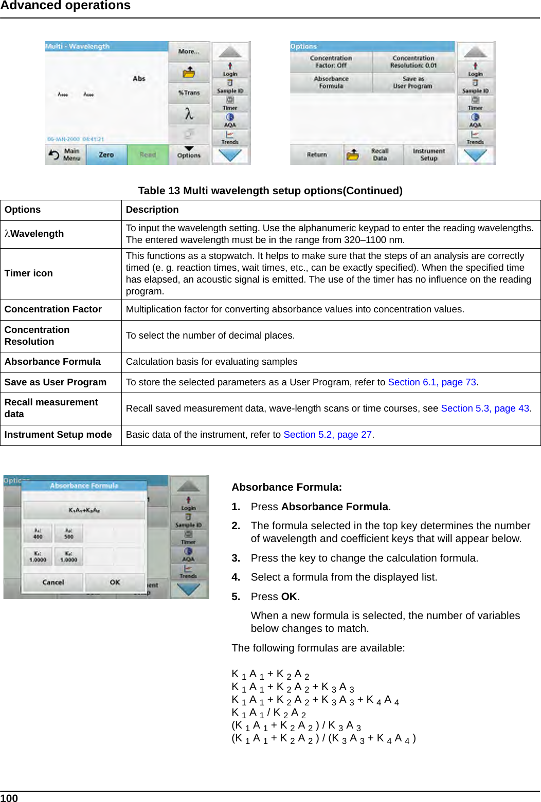 100Advanced operationsAbsorbance Formula:1. Press Absorbance Formula. 2. The formula selected in the top key determines the number of wavelength and coefficient keys that will appear below. 3. Press the key to change the calculation formula.4. Select a formula from the displayed list.5. Press OK. When a new formula is selected, the number of variables below changes to match.The following formulas are available:K 1 A 1 + K 2 A 2K 1 A 1 + K 2 A 2 + K 3 A 3K 1 A 1 + K 2 A 2 + K 3 A 3 + K 4 A 4K 1 A 1 / K 2 A 2(K 1 A 1 + K 2 A 2 ) / K 3 A 3(K 1 A 1 + K 2 A 2 ) / (K 3 A 3 + K 4 A 4 )Wavelength To input the wavelength setting. Use the alphanumeric keypad to enter the reading wavelengths. The entered wavelength must be in the range from 320–1100 nm.Timer iconThis functions as a stopwatch. It helps to make sure that the steps of an analysis are correctly timed (e. g. reaction times, wait times, etc., can be exactly specified). When the specified time has elapsed, an acoustic signal is emitted. The use of the timer has no influence on the reading program.Concentration Factor Multiplication factor for converting absorbance values into concentration values.Concentration Resolution To select the number of decimal places.Absorbance Formula Calculation basis for evaluating samplesSave as User Program To store the selected parameters as a User Program, refer to Section 6.1, page 73.Recall measurement data Recall saved measurement data, wave-length scans or time courses, see Section 5.3, page 43.Instrument Setup mode Basic data of the instrument, refer to Section 5.2, page 27.Table 13 Multi wavelength setup options(Continued)Options Description