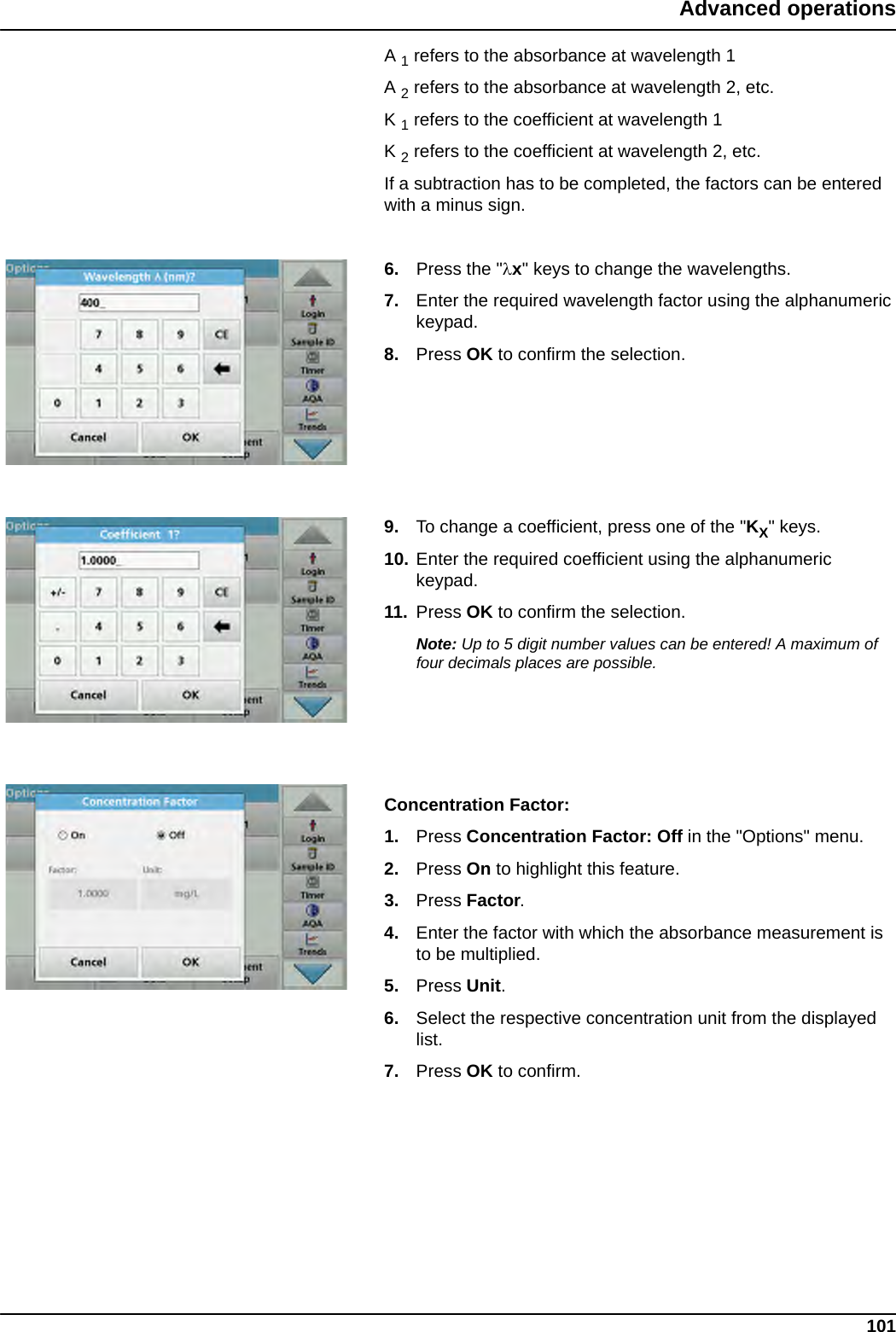 101Advanced operationsA 1 refers to the absorbance at wavelength 1A 2 refers to the absorbance at wavelength 2, etc. K 1 refers to the coefficient at wavelength 1K 2 refers to the coefficient at wavelength 2, etc. If a subtraction has to be completed, the factors can be entered with a minus sign.6. Press the &quot;x&quot; keys to change the wavelengths. 7. Enter the required wavelength factor using the alphanumeric keypad.8. Press OK to confirm the selection.9. To change a coefficient, press one of the &quot;KX&quot; keys. 10. Enter the required coefficient using the alphanumeric keypad.11. Press OK to confirm the selection.Note: Up to 5 digit number values can be entered! A maximum of four decimals places are possible.Concentration Factor:1. Press Concentration Factor: Off in the &quot;Options&quot; menu. 2. Press On to highlight this feature.3. Press Factor.4. Enter the factor with which the absorbance measurement is to be multiplied. 5. Press Unit. 6. Select the respective concentration unit from the displayed list.7. Press OK to confirm.