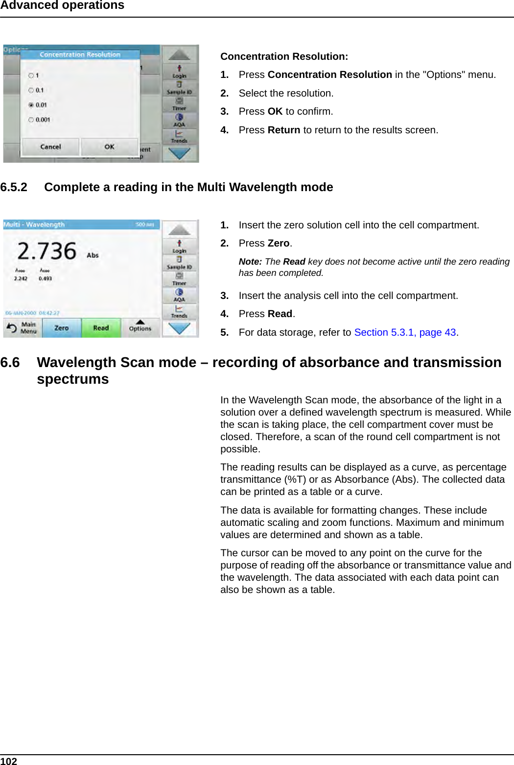 102Advanced operationsConcentration Resolution:1. Press Concentration Resolution in the &quot;Options&quot; menu.2. Select the resolution.3. Press OK to confirm.4. Press Return to return to the results screen.6.5.2 Complete a reading in the Multi Wavelength mode1. Insert the zero solution cell into the cell compartment.2. Press Zero. Note: The Read key does not become active until the zero reading has been completed.3. Insert the analysis cell into the cell compartment. 4. Press Read. 5. For data storage, refer to Section 5.3.1, page 43.6.6 Wavelength Scan mode – recording of absorbance and transmission spectrumsIn the Wavelength Scan mode, the absorbance of the light in a solution over a defined wavelength spectrum is measured. While the scan is taking place, the cell compartment cover must be closed. Therefore, a scan of the round cell compartment is not possible.The reading results can be displayed as a curve, as percentage transmittance (%T) or as Absorbance (Abs). The collected data can be printed as a table or a curve.The data is available for formatting changes. These include automatic scaling and zoom functions. Maximum and minimum values are determined and shown as a table.The cursor can be moved to any point on the curve for the purpose of reading off the absorbance or transmittance value and the wavelength. The data associated with each data point can also be shown as a table. 