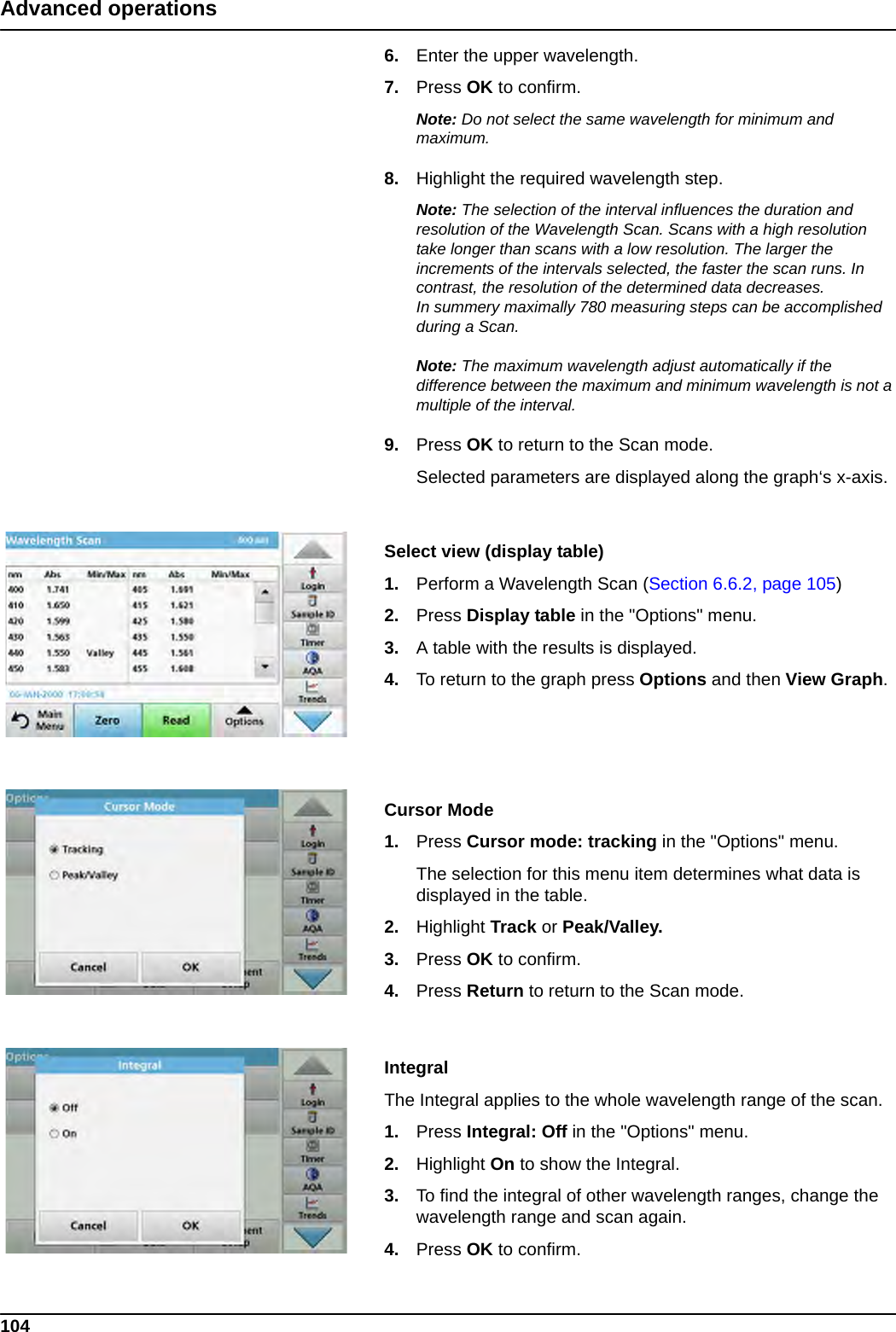 104Advanced operations6. Enter the upper wavelength.7. Press OK to confirm.Note: Do not select the same wavelength for minimum and maximum.8. Highlight the required wavelength step. Note: The selection of the interval influences the duration and resolution of the Wavelength Scan. Scans with a high resolution take longer than scans with a low resolution. The larger the increments of the intervals selected, the faster the scan runs. In contrast, the resolution of the determined data decreases. In summery maximally 780 measuring steps can be accomplished during a Scan.Note: The maximum wavelength adjust automatically if the difference between the maximum and minimum wavelength is not a multiple of the interval.9. Press OK to return to the Scan mode.  Selected parameters are displayed along the graph‘s x-axis.Select view (display table)1. Perform a Wavelength Scan (Section 6.6.2, page 105)2. Press Display table in the &quot;Options&quot; menu.3. A table with the results is displayed.4. To return to the graph press Options and then View Graph.Cursor Mode1. Press Cursor mode: tracking in the &quot;Options&quot; menu.The selection for this menu item determines what data is displayed in the table. 2. Highlight Track or Peak/Valley.3. Press OK to confirm.4. Press Return to return to the Scan mode.IntegralThe Integral applies to the whole wavelength range of the scan.1. Press Integral: Off in the &quot;Options&quot; menu.2. Highlight On to show the Integral.  3. To find the integral of other wavelength ranges, change the wavelength range and scan again.4. Press OK to confirm.