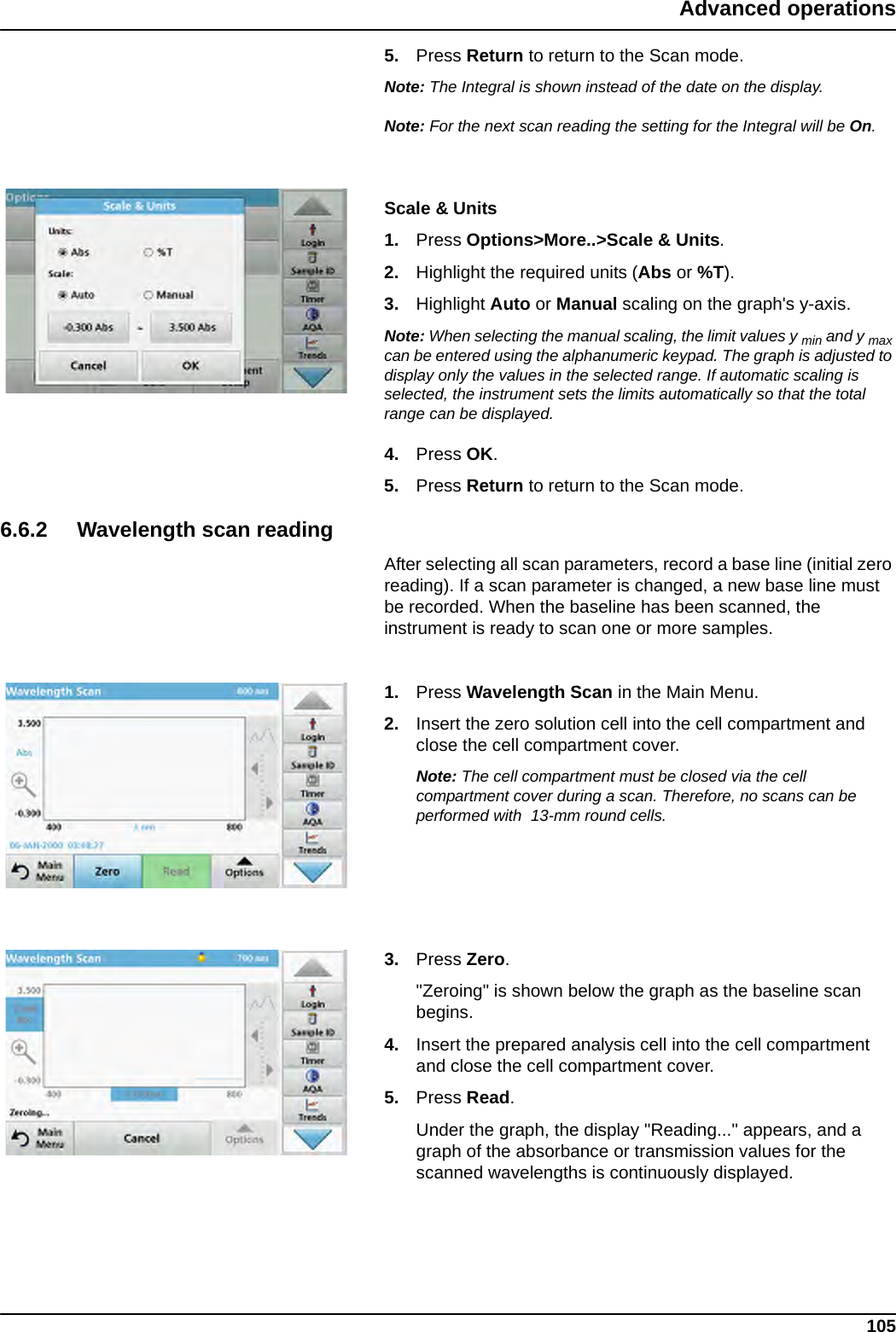 105Advanced operations5. Press Return to return to the Scan mode.Note: The Integral is shown instead of the date on the display.Note: For the next scan reading the setting for the Integral will be On.Scale &amp; Units1. Press Options&gt;More..&gt;Scale &amp; Units.2. Highlight the required units (Abs or %T).3. Highlight Auto or Manual scaling on the graph&apos;s y-axis. Note: When selecting the manual scaling, the limit values y min and y max can be entered using the alphanumeric keypad. The graph is adjusted to display only the values in the selected range. If automatic scaling is selected, the instrument sets the limits automatically so that the total range can be displayed.4. Press OK.5. Press Return to return to the Scan mode.6.6.2 Wavelength scan readingAfter selecting all scan parameters, record a base line (initial zero reading). If a scan parameter is changed, a new base line must be recorded. When the baseline has been scanned, the instrument is ready to scan one or more samples.1. Press Wavelength Scan in the Main Menu.2. Insert the zero solution cell into the cell compartment and close the cell compartment cover.Note: The cell compartment must be closed via the cell compartment cover during a scan. Therefore, no scans can be performed with  13-mm round cells.3. Press Zero. &quot;Zeroing&quot; is shown below the graph as the baseline scan begins.4. Insert the prepared analysis cell into the cell compartment and close the cell compartment cover.5. Press Read.  Under the graph, the display &quot;Reading...&quot; appears, and a graph of the absorbance or transmission values for the scanned wavelengths is continuously displayed.