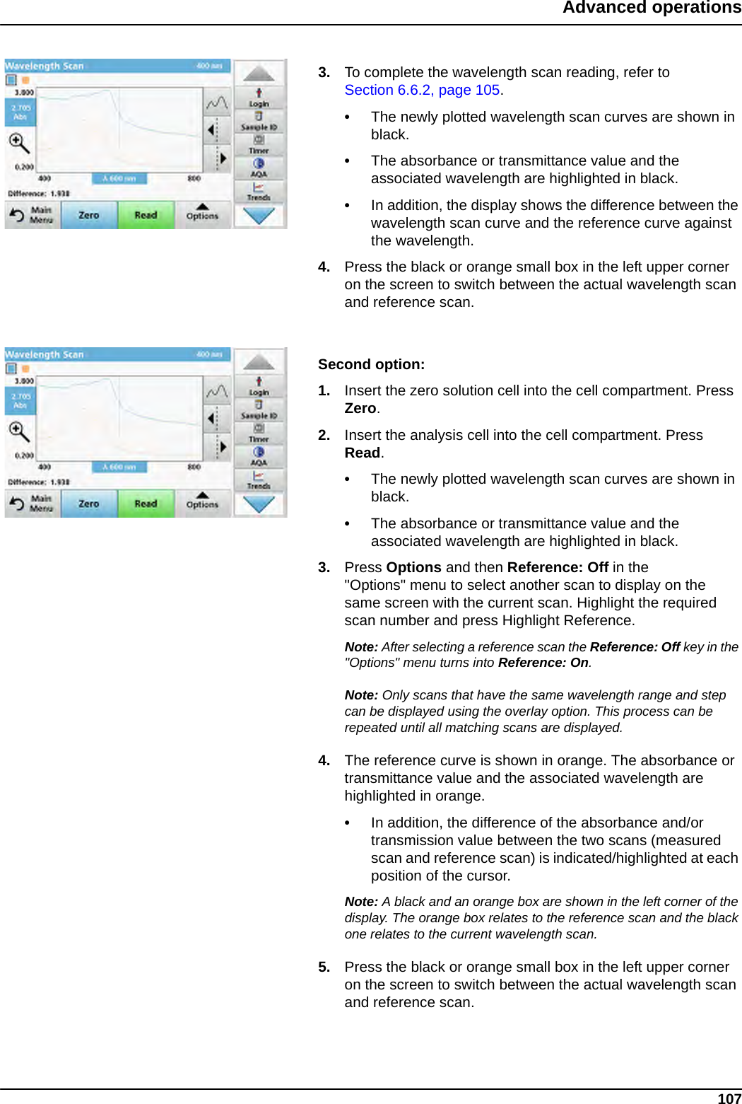 107Advanced operations3. To complete the wavelength scan reading, refer to Section 6.6.2, page 105.•The newly plotted wavelength scan curves are shown in black.•The absorbance or transmittance value and the associated wavelength are highlighted in black.•In addition, the display shows the difference between the wavelength scan curve and the reference curve against the wavelength.4. Press the black or orange small box in the left upper corner on the screen to switch between the actual wavelength scan and reference scan.Second option:1. Insert the zero solution cell into the cell compartment. Press Zero.2. Insert the analysis cell into the cell compartment. Press Read.•The newly plotted wavelength scan curves are shown in black.•The absorbance or transmittance value and the associated wavelength are highlighted in black.3. Press Options and then Reference: Off in the &quot;Options&quot; menu to select another scan to display on the same screen with the current scan. Highlight the required scan number and press Highlight Reference.Note: After selecting a reference scan the Reference: Off key in the &quot;Options&quot; menu turns into Reference: On.Note: Only scans that have the same wavelength range and step can be displayed using the overlay option. This process can be repeated until all matching scans are displayed.4. The reference curve is shown in orange. The absorbance or transmittance value and the associated wavelength are highlighted in orange.•In addition, the difference of the absorbance and/or transmission value between the two scans (measured scan and reference scan) is indicated/highlighted at each position of the cursor.Note: A black and an orange box are shown in the left corner of the display. The orange box relates to the reference scan and the black one relates to the current wavelength scan. 5. Press the black or orange small box in the left upper corner on the screen to switch between the actual wavelength scan and reference scan.