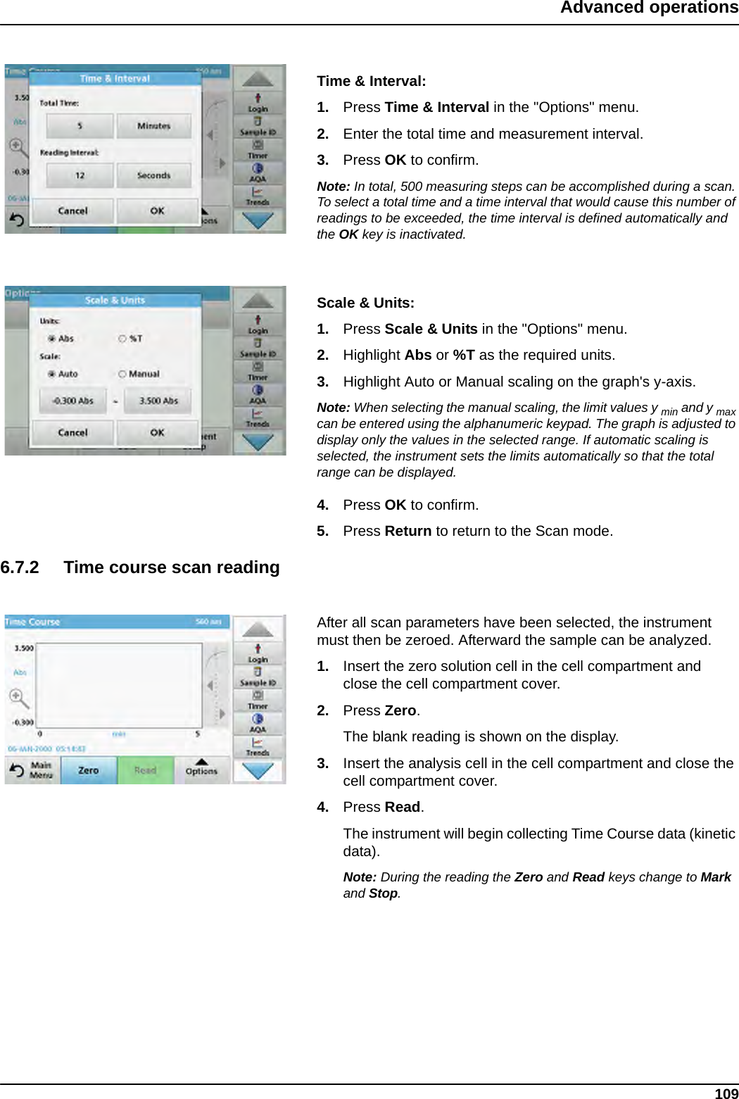 109Advanced operationsTime &amp; Interval:1. Press Time &amp; Interval in the &quot;Options&quot; menu.2. Enter the total time and measurement interval.3. Press OK to confirm.Note: In total, 500 measuring steps can be accomplished during a scan. To select a total time and a time interval that would cause this number of readings to be exceeded, the time interval is defined automatically and the OK key is inactivated.Scale &amp; Units:1. Press Scale &amp; Units in the &quot;Options&quot; menu.2. Highlight Abs or %T as the required units.3. Highlight Auto or Manual scaling on the graph&apos;s y-axis. Note: When selecting the manual scaling, the limit values y min and y max can be entered using the alphanumeric keypad. The graph is adjusted to display only the values in the selected range. If automatic scaling is selected, the instrument sets the limits automatically so that the total range can be displayed.4. Press OK to confirm.5. Press Return to return to the Scan mode.6.7.2 Time course scan readingAfter all scan parameters have been selected, the instrument must then be zeroed. Afterward the sample can be analyzed.1. Insert the zero solution cell in the cell compartment and close the cell compartment cover. 2. Press Zero. The blank reading is shown on the display.3. Insert the analysis cell in the cell compartment and close the cell compartment cover. 4. Press Read.  The instrument will begin collecting Time Course data (kinetic data).Note: During the reading the Zero and Read keys change to Mark and Stop.