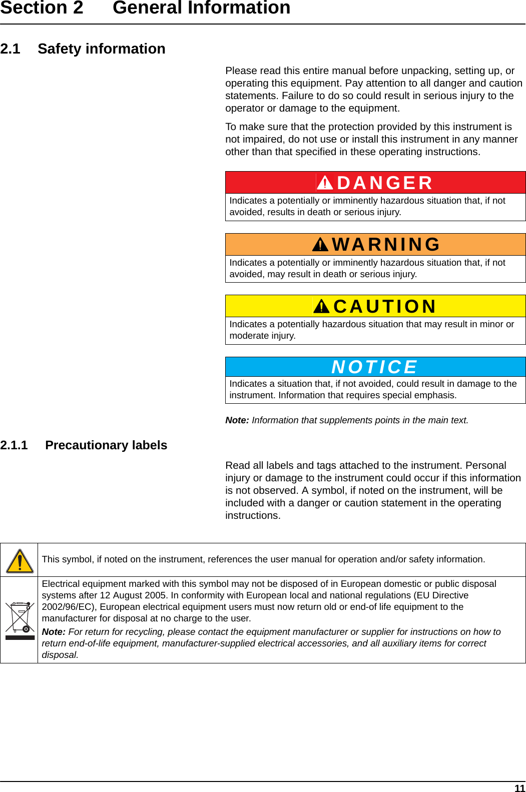 11Section 2 General Information2.1 Safety informationPlease read this entire manual before unpacking, setting up, or operating this equipment. Pay attention to all danger and caution statements. Failure to do so could result in serious injury to the operator or damage to the equipment. To make sure that the protection provided by this instrument is not impaired, do not use or install this instrument in any manner other than that specified in these operating instructions.Note: Information that supplements points in the main text.2.1.1 Precautionary labelsRead all labels and tags attached to the instrument. Personal injury or damage to the instrument could occur if this information is not observed. A symbol, if noted on the instrument, will be included with a danger or caution statement in the operating instructions. DANGERIndicates a potentially or imminently hazardous situation that, if not avoided, results in death or serious injury.WARNINGIndicates a potentially or imminently hazardous situation that, if not avoided, may result in death or serious injury.CAUTIONIndicates a potentially hazardous situation that may result in minor or moderate injury.NOTICEIndicates a situation that, if not avoided, could result in damage to the instrument. Information that requires special emphasis. This symbol, if noted on the instrument, references the user manual for operation and/or safety information.Electrical equipment marked with this symbol may not be disposed of in European domestic or public disposal systems after 12 August 2005. In conformity with European local and national regulations (EU Directive 2002/96/EC), European electrical equipment users must now return old or end-of life equipment to the manufacturer for disposal at no charge to the user. Note: For return for recycling, please contact the equipment manufacturer or supplier for instructions on how to return end-of-life equipment, manufacturer-supplied electrical accessories, and all auxiliary items for correct disposal.