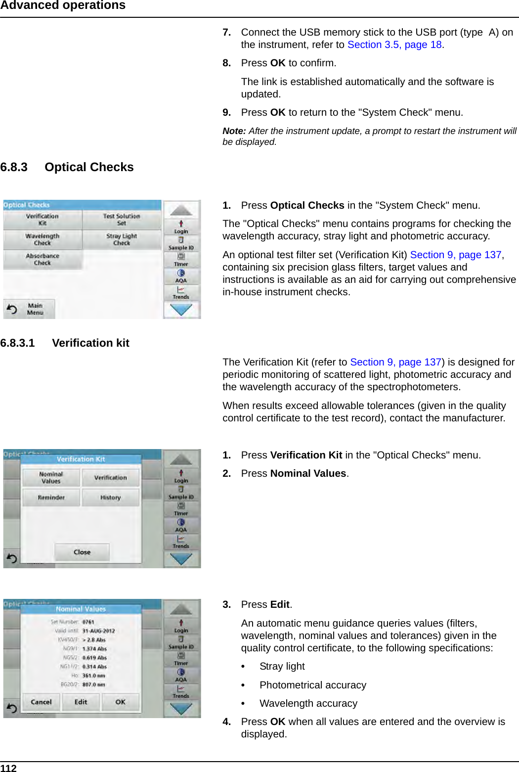 112Advanced operations7. Connect the USB memory stick to the USB port (type  A) on the instrument, refer to Section 3.5, page 18.8. Press OK to confirm. The link is established automatically and the software is updated.9. Press OK to return to the &quot;System Check&quot; menu.Note: After the instrument update, a prompt to restart the instrument will be displayed.6.8.3 Optical Checks1. Press Optical Checks in the &quot;System Check&quot; menu.The &quot;Optical Checks&quot; menu contains programs for checking the wavelength accuracy, stray light and photometric accuracy. An optional test filter set (Verification Kit) Section 9, page 137, containing six precision glass filters, target values and instructions is available as an aid for carrying out comprehensive in-house instrument checks.6.8.3.1 Verification kitThe Verification Kit (refer to Section 9, page 137) is designed for periodic monitoring of scattered light, photometric accuracy and the wavelength accuracy of the spectrophotometers. When results exceed allowable tolerances (given in the quality control certificate to the test record), contact the manufacturer.1. Press Verification Kit in the &quot;Optical Checks&quot; menu.2. Press Nominal Values.3. Press Edit.An automatic menu guidance queries values (filters, wavelength, nominal values and tolerances) given in the quality control certificate, to the following specifications:•Stray light•Photometrical accuracy•Wavelength accuracy4. Press OK when all values are entered and the overview is displayed.