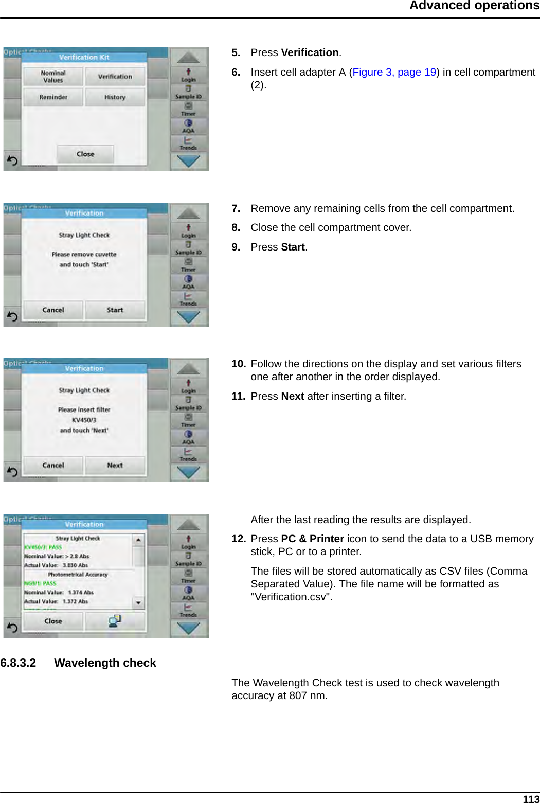 113Advanced operations5. Press Verification.6. Insert cell adapter A (Figure 3, page 19) in cell compartment (2).7. Remove any remaining cells from the cell compartment.8. Close the cell compartment cover.9. Press Start.10. Follow the directions on the display and set various filters one after another in the order displayed. 11. Press Next after inserting a filter.After the last reading the results are displayed.12. Press PC &amp; Printer icon to send the data to a USB memory stick, PC or to a printer.The files will be stored automatically as CSV files (Comma Separated Value). The file name will be formatted as &quot;Verification.csv&quot;.6.8.3.2 Wavelength checkThe Wavelength Check test is used to check wavelength accuracy at 807 nm.