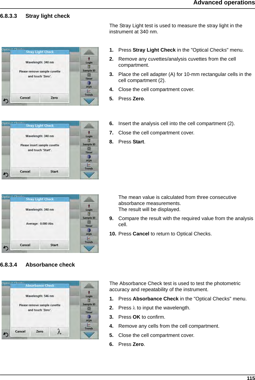 115Advanced operations6.8.3.3 Stray light checkThe Stray Light test is used to measure the stray light in the instrument at 340 nm.1. Press Stray Light Check in the &quot;Optical Checks&quot; menu.2. Remove any cuvettes/analysis cuvettes from the cell compartment.3. Place the cell adapter (A) for 10-mm rectangular cells in the cell compartment (2). 4. Close the cell compartment cover.5. Press Zero.6. Insert the analysis cell into the cell compartment (2).7. Close the cell compartment cover.8. Press Start.The mean value is calculated from three consecutive absorbance measurements. The result will be displayed.9. Compare the result with the required value from the analysis cell.10. Press Cancel to return to Optical Checks.6.8.3.4 Absorbance checkThe Absorbance Check test is used to test the photometric accuracy and repeatability of the instrument.1. Press Absorbance Check in the &quot;Optical Checks&quot; menu.2. Press  to input the wavelength.3. Press OK to confirm.4. Remove any cells from the cell compartment.5. Close the cell compartment cover.6. Press Zero.