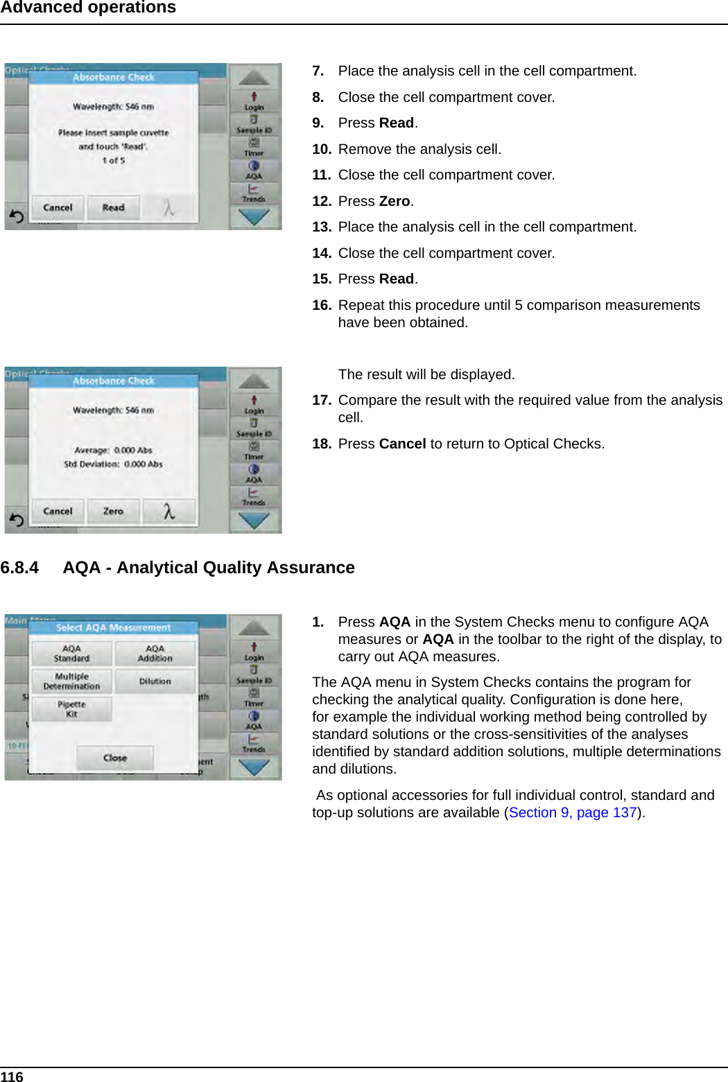 116Advanced operations7. Place the analysis cell in the cell compartment.8. Close the cell compartment cover.9. Press Read.  10. Remove the analysis cell.11. Close the cell compartment cover.12. Press Zero.13. Place the analysis cell in the cell compartment.14. Close the cell compartment cover.15. Press Read.  16. Repeat this procedure until 5 comparison measurements have been obtained.The result will be displayed.17. Compare the result with the required value from the analysis cell.18. Press Cancel to return to Optical Checks.6.8.4 AQA - Analytical Quality Assurance1. Press AQA in the System Checks menu to configure AQA measures or AQA in the toolbar to the right of the display, to carry out AQA measures.The AQA menu in System Checks contains the program for checking the analytical quality. Configuration is done here, for example the individual working method being controlled by standard solutions or the cross-sensitivities of the analyses identified by standard addition solutions, multiple determinations and dilutions. As optional accessories for full individual control, standard and top-up solutions are available (Section 9, page 137). 