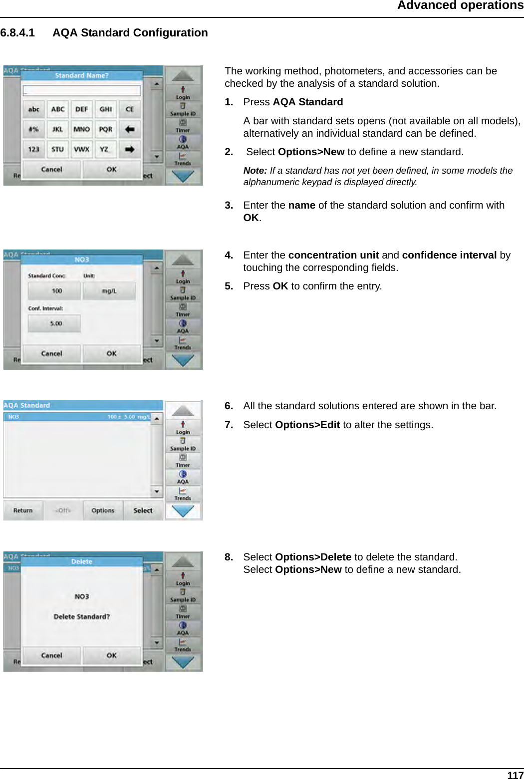 117Advanced operations6.8.4.1 AQA Standard ConfigurationThe working method, photometers, and accessories can be checked by the analysis of a standard solution.1. Press AQA StandardA bar with standard sets opens (not available on all models), alternatively an individual standard can be defined.2.  Select Options&gt;New to define a new standard. Note: If a standard has not yet been defined, in some models the alphanumeric keypad is displayed directly.3. Enter the name of the standard solution and confirm with OK.4. Enter the concentration unit and confidence interval by touching the corresponding fields. 5. Press OK to confirm the entry.6. All the standard solutions entered are shown in the bar.7. Select Options&gt;Edit to alter the settings.8. Select Options&gt;Delete to delete the standard. Select Options&gt;New to define a new standard.