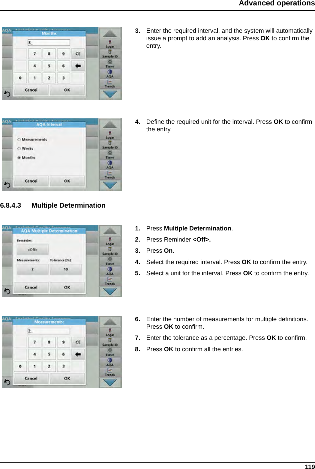 119Advanced operations3. Enter the required interval, and the system will automatically issue a prompt to add an analysis. Press OK to confirm the entry.4. Define the required unit for the interval. Press OK to confirm the entry.6.8.4.3 Multiple Determination1. Press Multiple Determination.2. Press Reminder &lt;Off&gt;.3. Press On.4. Select the required interval. Press OK to confirm the entry.5. Select a unit for the interval. Press OK to confirm the entry.6. Enter the number of measurements for multiple definitions. Press OK to confirm.7. Enter the tolerance as a percentage. Press OK to confirm.8. Press OK to confirm all the entries.