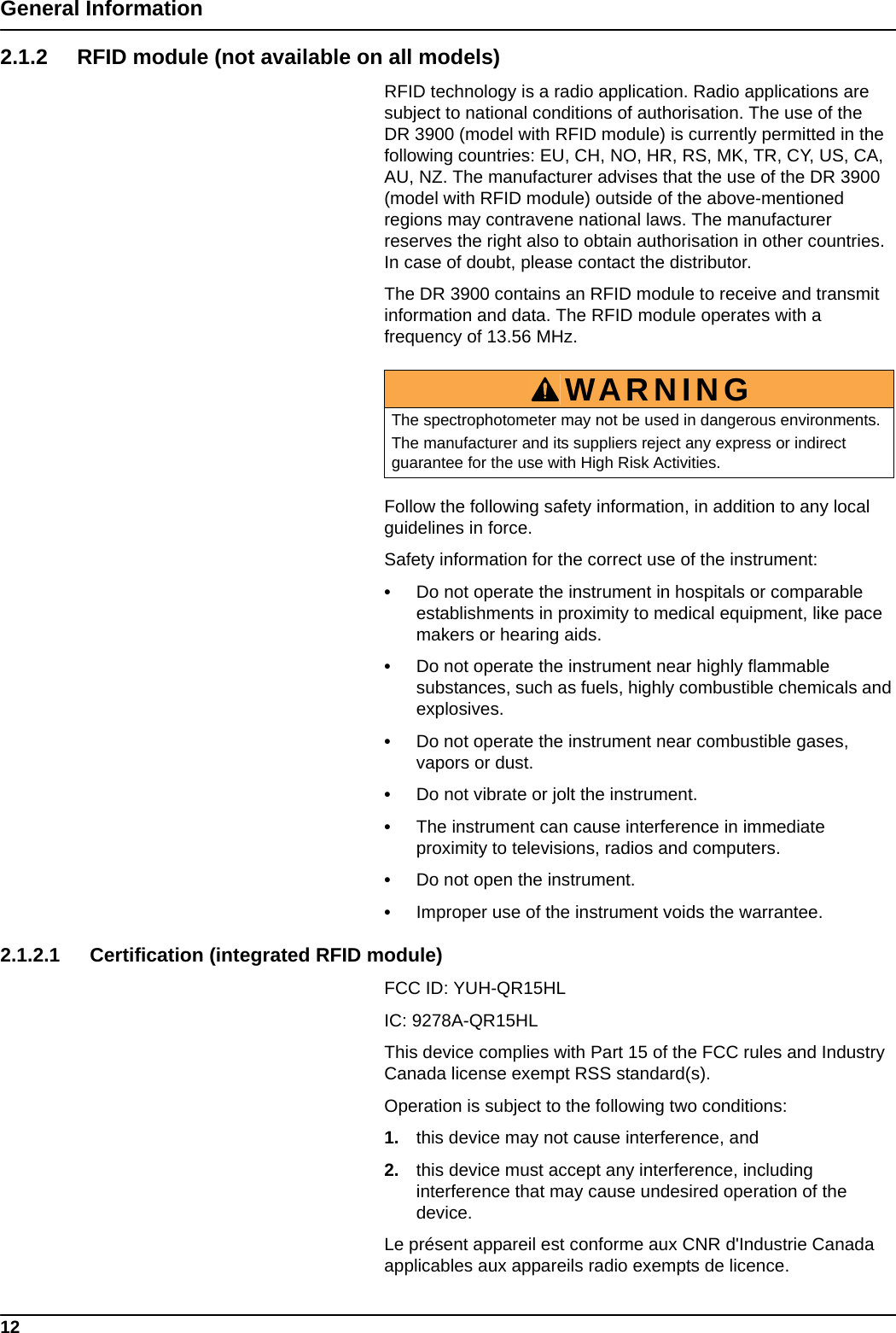 12General Information2.1.2 RFID module (not available on all models)RFID technology is a radio application. Radio applications are subject to national conditions of authorisation. The use of the DR 3900 (model with RFID module) is currently permitted in the following countries: EU, CH, NO, HR, RS, MK, TR, CY, US, CA, AU, NZ. The manufacturer advises that the use of the DR 3900 (model with RFID module) outside of the above-mentioned regions may contravene national laws. The manufacturer reserves the right also to obtain authorisation in other countries. In case of doubt, please contact the distributor.The DR 3900 contains an RFID module to receive and transmit information and data. The RFID module operates with a frequency of 13.56 MHz.Follow the following safety information, in addition to any local guidelines in force.Safety information for the correct use of the instrument:•Do not operate the instrument in hospitals or comparable establishments in proximity to medical equipment, like pace makers or hearing aids.•Do not operate the instrument near highly flammable substances, such as fuels, highly combustible chemicals and explosives.•Do not operate the instrument near combustible gases, vapors or dust.•Do not vibrate or jolt the instrument.•The instrument can cause interference in immediate proximity to televisions, radios and computers.•Do not open the instrument.•Improper use of the instrument voids the warrantee. 2.1.2.1 Certification (integrated RFID module)FCC ID: YUH-QR15HLIC: 9278A-QR15HLThis device complies with Part 15 of the FCC rules and Industry Canada license exempt RSS standard(s).Operation is subject to the following two conditions:1. this device may not cause interference, and2. this device must accept any interference, including interference that may cause undesired operation of the device.Le présent appareil est conforme aux CNR d&apos;Industrie Canada applicables aux appareils radio exempts de licence.WARNINGThe spectrophotometer may not be used in dangerous environments.The manufacturer and its suppliers reject any express or indirect guarantee for the use with High Risk Activities.