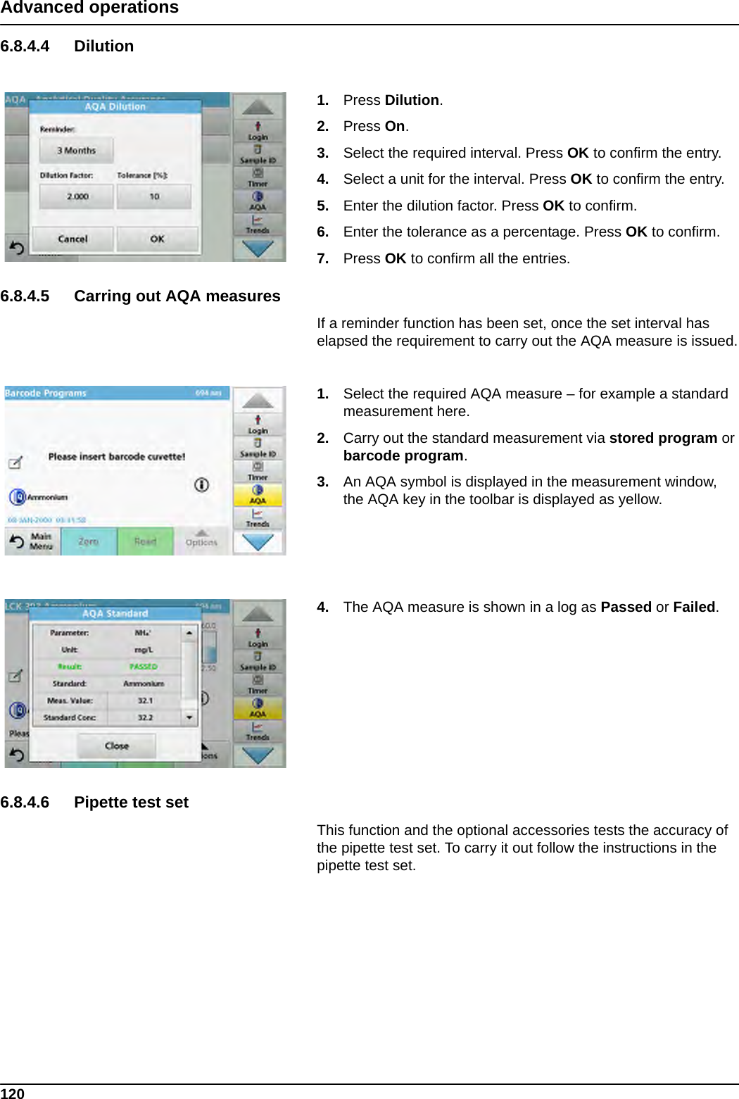 120Advanced operations6.8.4.4 Dilution1. Press Dilution.2. Press On.3. Select the required interval. Press OK to confirm the entry.4. Select a unit for the interval. Press OK to confirm the entry.5. Enter the dilution factor. Press OK to confirm.6. Enter the tolerance as a percentage. Press OK to confirm.7. Press OK to confirm all the entries.6.8.4.5 Carring out AQA measuresIf a reminder function has been set, once the set interval has elapsed the requirement to carry out the AQA measure is issued.1. Select the required AQA measure – for example a standard measurement here.2. Carry out the standard measurement via stored program or barcode program.3. An AQA symbol is displayed in the measurement window, the AQA key in the toolbar is displayed as yellow.4. The AQA measure is shown in a log as Passed or Failed.6.8.4.6 Pipette test setThis function and the optional accessories tests the accuracy of the pipette test set. To carry it out follow the instructions in the pipette test set.