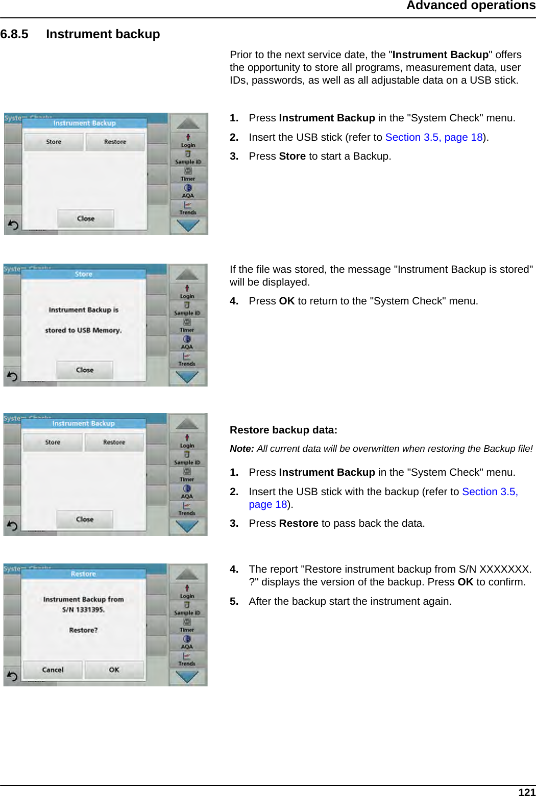 121Advanced operations6.8.5 Instrument backupPrior to the next service date, the &quot;Instrument Backup&quot; offers the opportunity to store all programs, measurement data, user IDs, passwords, as well as all adjustable data on a USB stick.1. Press Instrument Backup in the &quot;System Check&quot; menu.2. Insert the USB stick (refer to Section 3.5, page 18).3. Press Store to start a Backup. If the file was stored, the message &quot;Instrument Backup is stored&quot; will be displayed.4. Press OK to return to the &quot;System Check&quot; menu.Restore backup data:Note: All current data will be overwritten when restoring the Backup file!1. Press Instrument Backup in the &quot;System Check&quot; menu.2. Insert the USB stick with the backup (refer to Section 3.5, page 18).3. Press Restore to pass back the data.4. The report &quot;Restore instrument backup from S/N XXXXXXX. ?&quot; displays the version of the backup. Press OK to confirm.5. After the backup start the instrument again.