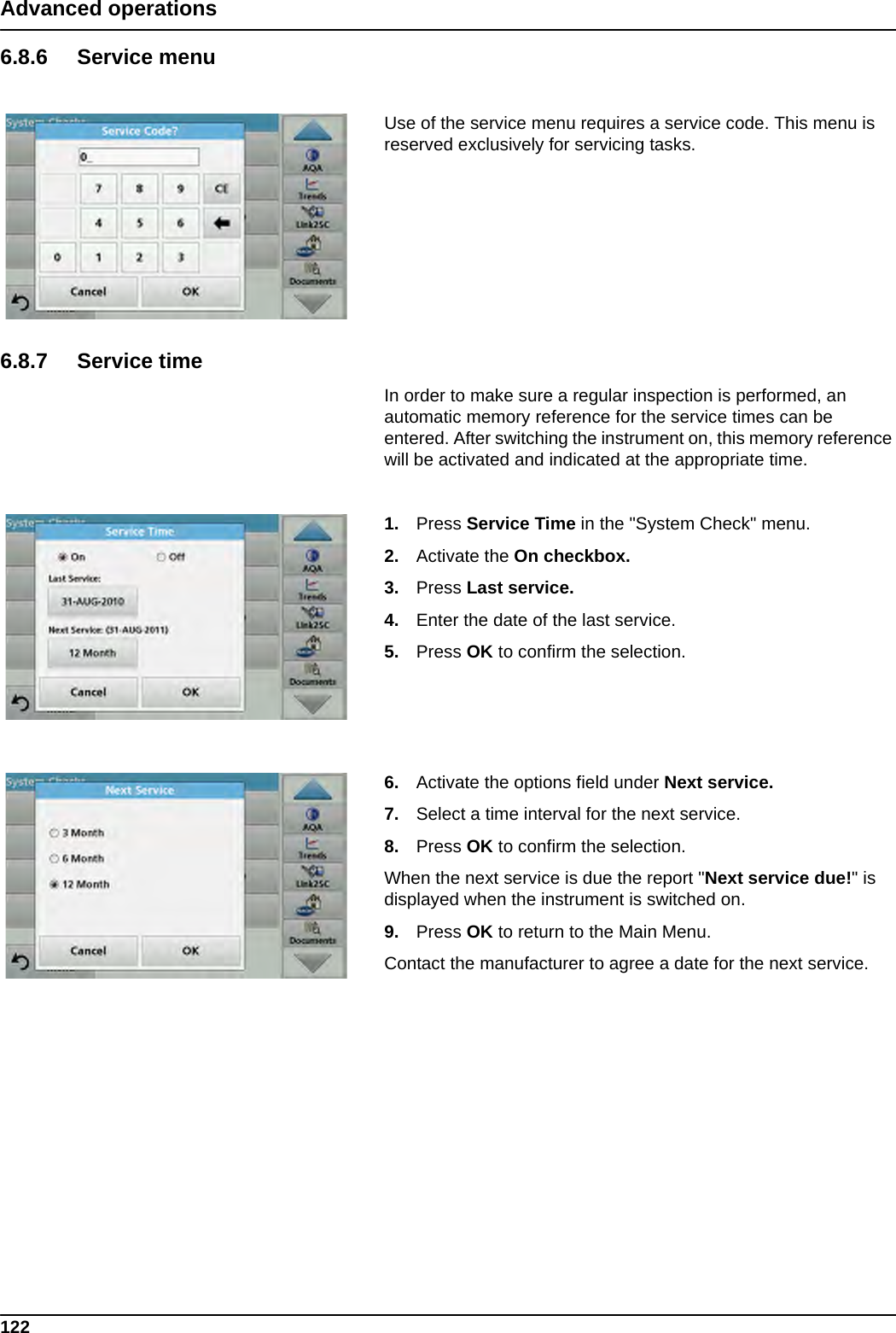 122Advanced operations6.8.6 Service menuUse of the service menu requires a service code. This menu is reserved exclusively for servicing tasks.6.8.7 Service timeIn order to make sure a regular inspection is performed, an automatic memory reference for the service times can be entered. After switching the instrument on, this memory reference will be activated and indicated at the appropriate time.1. Press Service Time in the &quot;System Check&quot; menu.2. Activate the On checkbox.3. Press Last service.4. Enter the date of the last service.5. Press OK to confirm the selection.6. Activate the options field under Next service.7. Select a time interval for the next service.8. Press OK to confirm the selection.When the next service is due the report &quot;Next service due!&quot; is displayed when the instrument is switched on.9. Press OK to return to the Main Menu.Contact the manufacturer to agree a date for the next service.