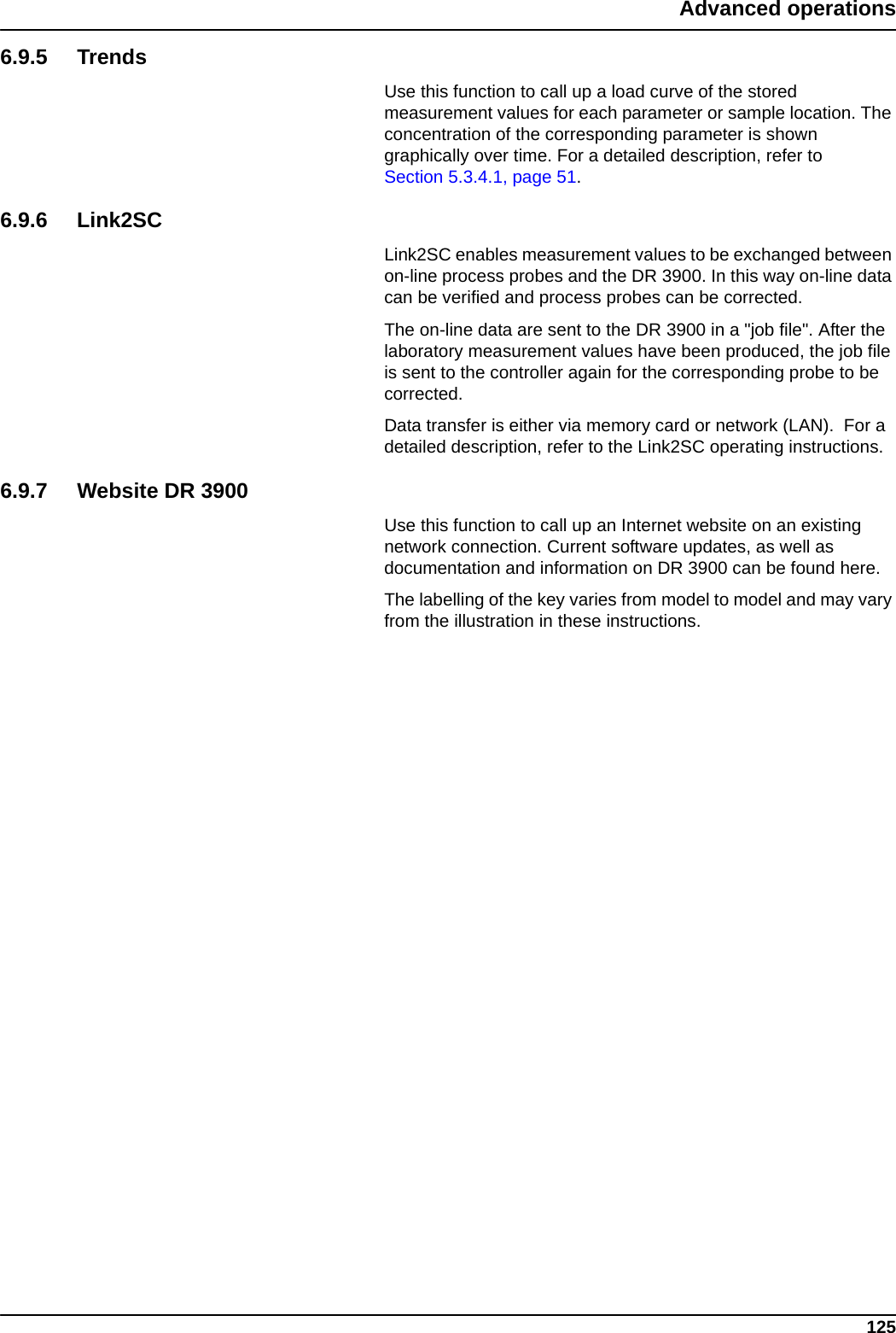 125Advanced operations6.9.5 TrendsUse this function to call up a load curve of the stored measurement values for each parameter or sample location. The concentration of the corresponding parameter is shown graphically over time. For a detailed description, refer to Section 5.3.4.1, page 51.6.9.6 Link2SCLink2SC enables measurement values to be exchanged between on-line process probes and the DR 3900. In this way on-line data can be verified and process probes can be corrected.The on-line data are sent to the DR 3900 in a &quot;job file&quot;. After the laboratory measurement values have been produced, the job file is sent to the controller again for the corresponding probe to be corrected.Data transfer is either via memory card or network (LAN).  For a detailed description, refer to the Link2SC operating instructions.6.9.7 Website DR 3900Use this function to call up an Internet website on an existing network connection. Current software updates, as well as documentation and information on DR 3900 can be found here. The labelling of the key varies from model to model and may vary from the illustration in these instructions.