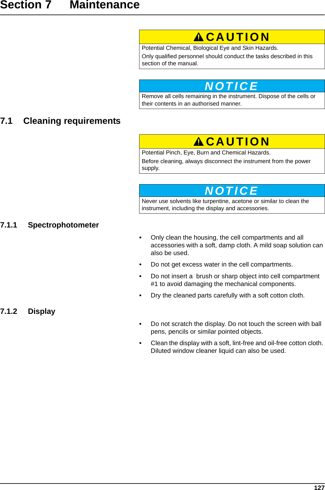 127Section 7 Maintenance7.1 Cleaning requirements7.1.1 Spectrophotometer•Only clean the housing, the cell compartments and all accessories with a soft, damp cloth. A mild soap solution can also be used. •Do not get excess water in the cell compartments. •Do not insert a  brush or sharp object into cell compartment #1 to avoid damaging the mechanical components.•Dry the cleaned parts carefully with a soft cotton cloth.7.1.2 Display•Do not scratch the display. Do not touch the screen with ball pens, pencils or similar pointed objects.•Clean the display with a soft, lint-free and oil-free cotton cloth. Diluted window cleaner liquid can also be used.CAUTIONPotential Chemical, Biological Eye and Skin Hazards.Only qualified personnel should conduct the tasks described in this section of the manual.NOTICERemove all cells remaining in the instrument. Dispose of the cells or their contents in an authorised manner.CAUTIONPotential Pinch, Eye, Burn and Chemical Hazards.Before cleaning, always disconnect the instrument from the power supply.NOTICENever use solvents like turpentine, acetone or similar to clean the instrument, including the display and accessories.