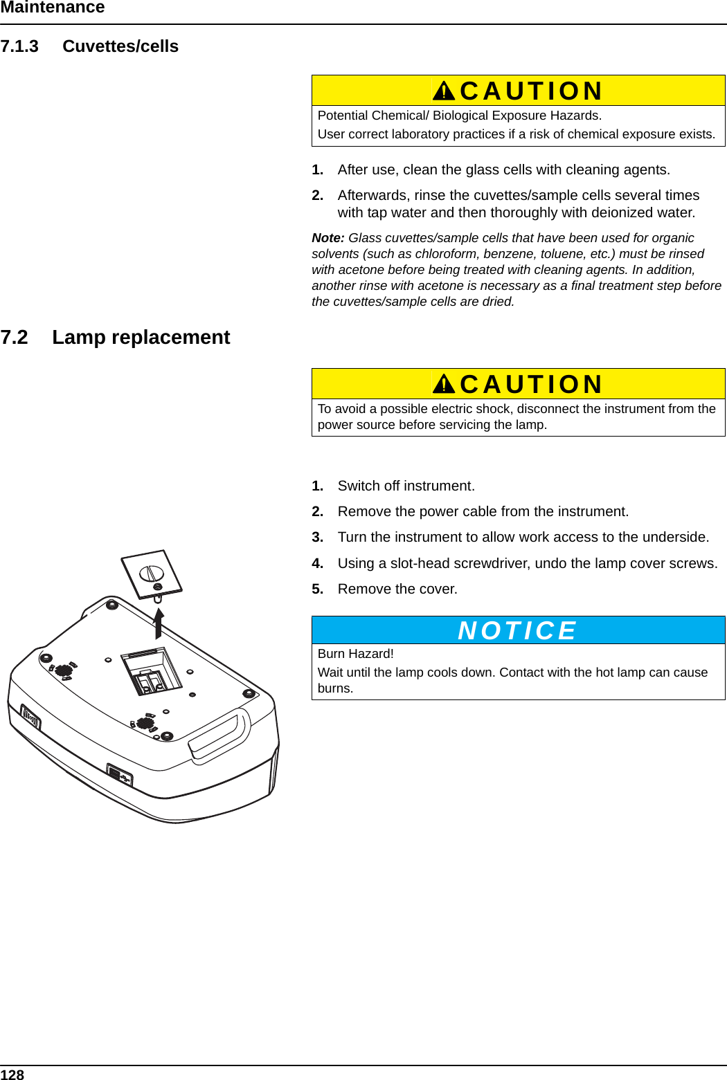 128Maintenance7.1.3 Cuvettes/cells1. After use, clean the glass cells with cleaning agents.2. Afterwards, rinse the cuvettes/sample cells several times with tap water and then thoroughly with deionized water.Note: Glass cuvettes/sample cells that have been used for organic solvents (such as chloroform, benzene, toluene, etc.) must be rinsed with acetone before being treated with cleaning agents. In addition, another rinse with acetone is necessary as a final treatment step before the cuvettes/sample cells are dried.7.2 Lamp replacement1. Switch off instrument.2. Remove the power cable from the instrument.3. Turn the instrument to allow work access to the underside.4. Using a slot-head screwdriver, undo the lamp cover screws.5. Remove the cover.CAUTIONPotential Chemical/ Biological Exposure Hazards.User correct laboratory practices if a risk of chemical exposure exists.CAUTIONTo avoid a possible electric shock, disconnect the instrument from the power source before servicing the lamp. NOTICEBurn Hazard! Wait until the lamp cools down. Contact with the hot lamp can cause burns.