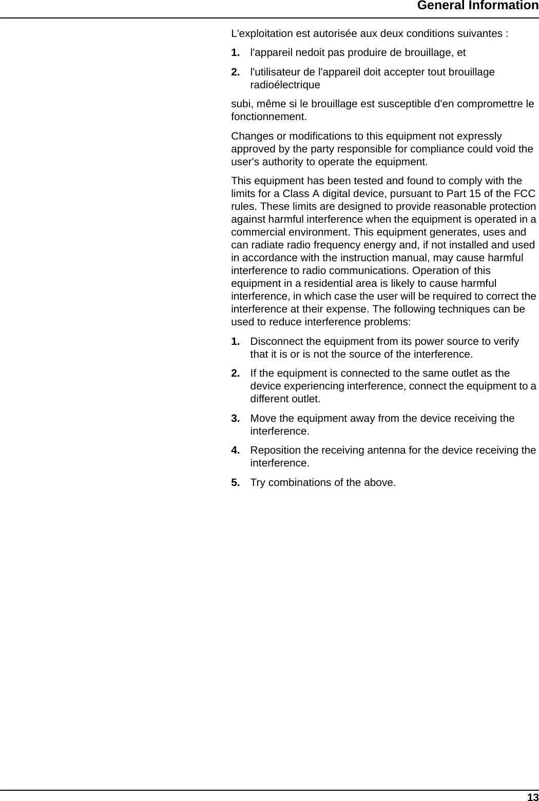 13General InformationL&apos;exploitation est autorisée aux deux conditions suivantes :1. l&apos;appareil nedoit pas produire de brouillage, et2. l&apos;utilisateur de l&apos;appareil doit accepter tout brouillage radioélectriquesubi, même si le brouillage est susceptible d&apos;en compromettre le fonctionnement.Changes or modifications to this equipment not expressly approved by the party responsible for compliance could void the user&apos;s authority to operate the equipment.This equipment has been tested and found to comply with the limits for a Class A digital device, pursuant to Part 15 of the FCC rules. These limits are designed to provide reasonable protection against harmful interference when the equipment is operated in a commercial environment. This equipment generates, uses and can radiate radio frequency energy and, if not installed and used in accordance with the instruction manual, may cause harmful interference to radio communications. Operation of this equipment in a residential area is likely to cause harmful interference, in which case the user will be required to correct the interference at their expense. The following techniques can be used to reduce interference problems:1. Disconnect the equipment from its power source to verify that it is or is not the source of the interference.2. If the equipment is connected to the same outlet as the device experiencing interference, connect the equipment to a different outlet.3. Move the equipment away from the device receiving the interference.4. Reposition the receiving antenna for the device receiving the interference.5. Try combinations of the above.