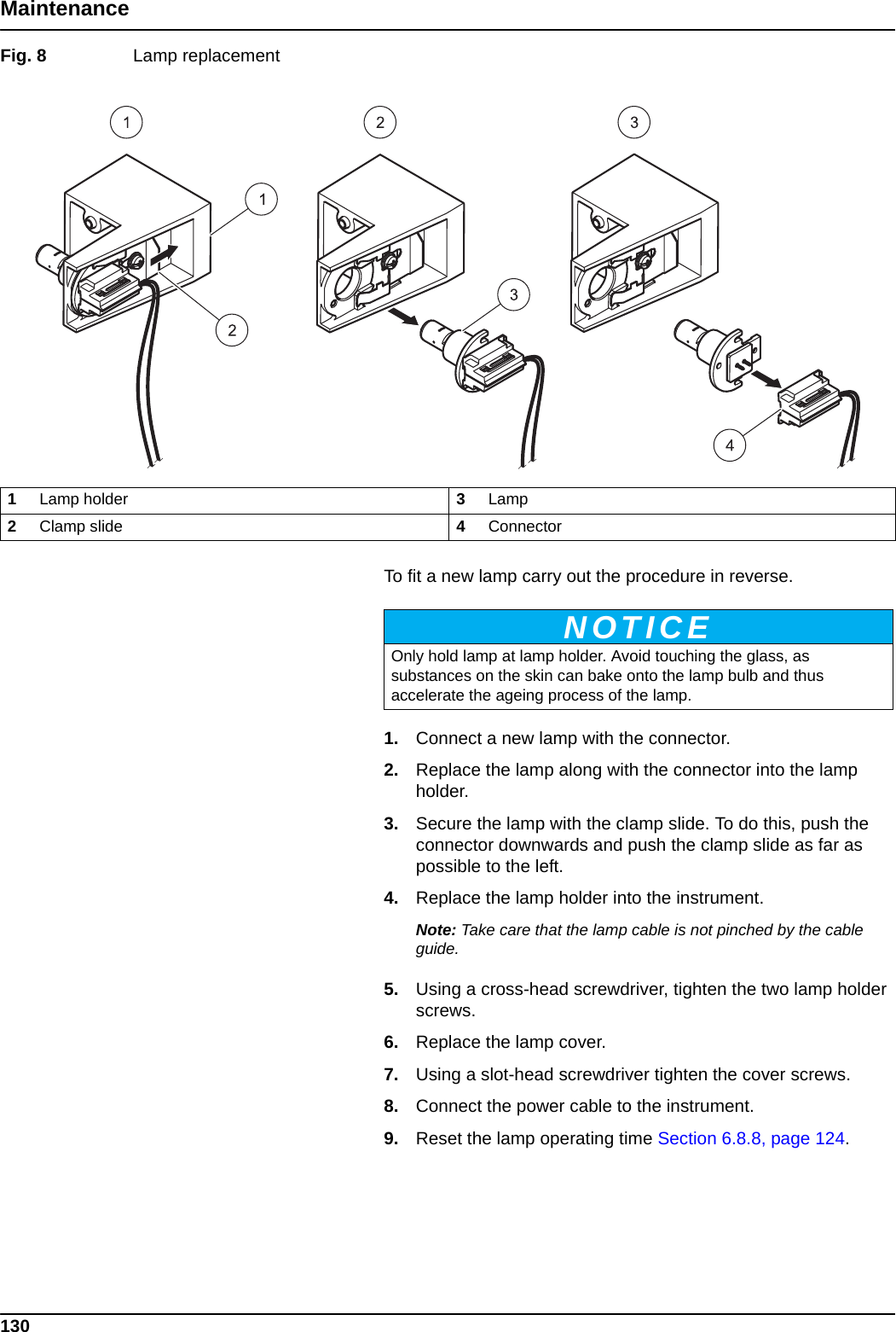 130MaintenanceFig. 8  Lamp replacement  To fit a new lamp carry out the procedure in reverse.1. Connect a new lamp with the connector.2. Replace the lamp along with the connector into the lamp holder.3. Secure the lamp with the clamp slide. To do this, push the connector downwards and push the clamp slide as far as possible to the left.4. Replace the lamp holder into the instrument.Note: Take care that the lamp cable is not pinched by the cable guide.5. Using a cross-head screwdriver, tighten the two lamp holder screws.6. Replace the lamp cover.7. Using a slot-head screwdriver tighten the cover screws.8. Connect the power cable to the instrument.9. Reset the lamp operating time Section 6.8.8, page 124.1Lamp holder 3Lamp2Clamp slide 4ConnectorNOTICEOnly hold lamp at lamp holder. Avoid touching the glass, as substances on the skin can bake onto the lamp bulb and thus accelerate the ageing process of the lamp.