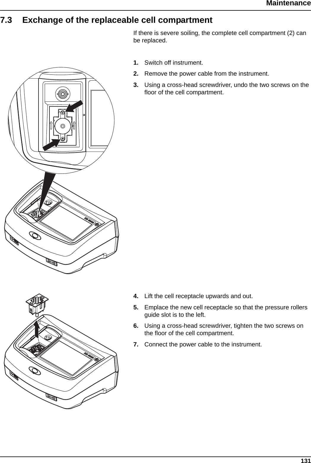 131Maintenance7.3 Exchange of the replaceable cell compartmentIf there is severe soiling, the complete cell compartment (2) can be replaced.1. Switch off instrument.2. Remove the power cable from the instrument.3. Using a cross-head screwdriver, undo the two screws on the floor of the cell compartment.4. Lift the cell receptacle upwards and out.5. Emplace the new cell receptacle so that the pressure rollers guide slot is to the left.6. Using a cross-head screwdriver, tighten the two screws on the floor of the cell compartment.7. Connect the power cable to the instrument.