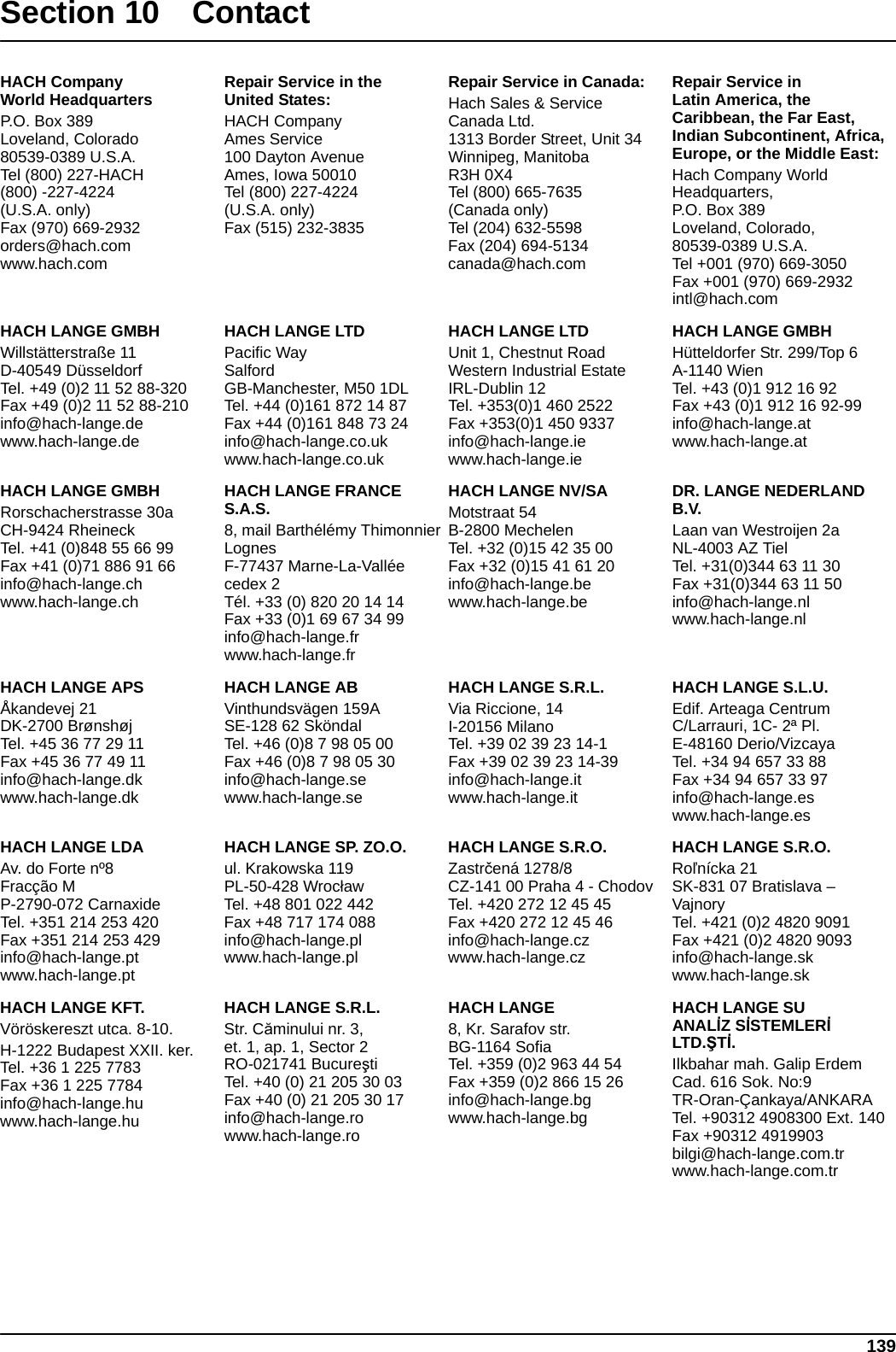 139Section 10 Contact HACH CompanyWorld HeadquartersP.O. Box 389Loveland, Colorado80539-0389 U.S.A.Tel (800) 227-HACH(800) -227-4224(U.S.A. only)Fax (970) 669-2932orders@hach.comwww.hach.comRepair Service in theUnited States:HACH CompanyAmes Service100 Dayton AvenueAmes, Iowa 50010Tel (800) 227-4224(U.S.A. only)Fax (515) 232-3835Repair Service in Canada:Hach Sales &amp; ServiceCanada Ltd.1313 Border Street, Unit 34Winnipeg, ManitobaR3H 0X4Tel (800) 665-7635(Canada only)Tel (204) 632-5598Fax (204) 694-5134canada@hach.comRepair Service inLatin America, the Caribbean, the Far East, Indian Subcontinent, Africa, Europe, or the Middle East:Hach Company WorldHeadquarters,P.O. Box 389Loveland, Colorado,80539-0389 U.S.A.Tel +001 (970) 669-3050Fax +001 (970) 669-2932intl@hach.comHACH LANGE GMBHWillstätterstraße 11D-40549 DüsseldorfTel. +49 (0)2 11 52 88-320Fax +49 (0)2 11 52 88-210info@hach-lange.dewww.hach-lange.deHACH LANGE LTDPacific WaySalfordGB-Manchester, M50 1DLTel. +44 (0)161 872 14 87Fax +44 (0)161 848 73 24info@hach-lange.co.ukwww.hach-lange.co.ukHACH LANGE LTDUnit 1, Chestnut RoadWestern Industrial EstateIRL-Dublin 12Tel. +353(0)1 460 2522Fax +353(0)1 450 9337info@hach-lange.iewww.hach-lange.ieHACH LANGE GMBHHütteldorfer Str. 299/Top 6A-1140 WienTel. +43 (0)1 912 16 92Fax +43 (0)1 912 16 92-99info@hach-lange.atwww.hach-lange.atHACH LANGE GMBHRorschacherstrasse 30aCH-9424 RheineckTel. +41 (0)848 55 66 99Fax +41 (0)71 886 91 66info@hach-lange.chwww.hach-lange.chHACH LANGE FRANCE S.A.S.8, mail Barthélémy ThimonnierLognesF-77437 Marne-La-Vallée cedex 2Tél. +33 (0) 820 20 14 14Fax +33 (0)1 69 67 34 99info@hach-lange.frwww.hach-lange.frHACH LANGE NV/SAMotstraat 54B-2800 MechelenTel. +32 (0)15 42 35 00Fax +32 (0)15 41 61 20info@hach-lange.bewww.hach-lange.beDR. LANGE NEDERLAND B.V.Laan van Westroijen 2aNL-4003 AZ TielTel. +31(0)344 63 11 30Fax +31(0)344 63 11 50info@hach-lange.nlwww.hach-lange.nlHACH LANGE APSÅkandevej 21DK-2700 BrønshøjTel. +45 36 77 29 11Fax +45 36 77 49 11info@hach-lange.dkwww.hach-lange.dkHACH LANGE ABVinthundsvägen 159ASE-128 62 SköndalTel. +46 (0)8 7 98 05 00Fax +46 (0)8 7 98 05 30info@hach-lange.sewww.hach-lange.seHACH LANGE S.R.L.Via Riccione, 14I-20156 MilanoTel. +39 02 39 23 14-1Fax +39 02 39 23 14-39info@hach-lange.itwww.hach-lange.itHACH LANGE S.L.U.Edif. Arteaga CentrumC/Larrauri, 1C- 2ª Pl.E-48160 Derio/VizcayaTel. +34 94 657 33 88Fax +34 94 657 33 97info@hach-lange.eswww.hach-lange.esHACH LANGE LDAAv. do Forte nº8Fracção MP-2790-072 CarnaxideTel. +351 214 253 420Fax +351 214 253 429info@hach-lange.ptwww.hach-lange.ptHACH LANGE SP. ZO.O.ul. Krakowska 119PL-50-428 WrocławTel. +48 801 022 442Fax +48 717 174 088info@hach-lange.plwww.hach-lange.plHACH LANGE S.R.O.Zastrčená 1278/8CZ-141 00 Praha 4 - ChodovTel. +420 272 12 45 45Fax +420 272 12 45 46info@hach-lange.czwww.hach-lange.czHACH LANGE S.R.O.Roľnícka 21SK-831 07 Bratislava – VajnoryTel. +421 (0)2 4820 9091Fax +421 (0)2 4820 9093info@hach-lange.skwww.hach-lange.skHACH LANGE KFT.Vöröskereszt utca. 8-10.H-1222 Budapest XXII. ker.Tel. +36 1 225 7783Fax +36 1 225 7784info@hach-lange.huwww.hach-lange.huHACH LANGE S.R.L.Str. Căminului nr. 3,et. 1, ap. 1, Sector 2RO-021741 BucureştiTel. +40 (0) 21 205 30 03Fax +40 (0) 21 205 30 17info@hach-lange.rowww.hach-lange.roHACH LANGE8, Kr. Sarafov str.BG-1164 SofiaTel. +359 (0)2 963 44 54Fax +359 (0)2 866 15 26info@hach-lange.bgwww.hach-lange.bgHACH LANGE SUANALİZ SİSTEMLERİ LTD.ŞTİ.Ilkbahar mah. Galip Erdem Cad. 616 Sok. No:9TR-Oran-Çankaya/ANKARATel. +90312 4908300 Ext. 140Fax +90312 4919903bilgi@hach-lange.com.trwww.hach-lange.com.tr