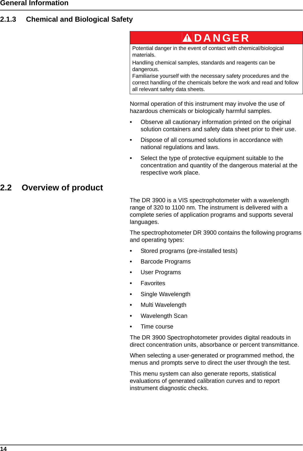 14General Information2.1.3 Chemical and Biological SafetyNormal operation of this instrument may involve the use of hazardous chemicals or biologically harmful samples.•Observe all cautionary information printed on the original solution containers and safety data sheet prior to their use.•Dispose of all consumed solutions in accordance with national regulations and laws.•Select the type of protective equipment suitable to the concentration and quantity of the dangerous material at the respective work place.2.2 Overview of productThe DR 3900 is a VIS spectrophotometer with a wavelength range of 320 to 1100 nm. The instrument is delivered with a complete series of application programs and supports several languages. The spectrophotometer DR 3900 contains the following programs and operating types: •Stored programs (pre-installed tests)•Barcode Programs•User Programs•Favorites•Single Wavelength•Multi Wavelength•Wavelength Scan•Time courseThe DR 3900 Spectrophotometer provides digital readouts in direct concentration units, absorbance or percent transmittance.When selecting a user-generated or programmed method, the menus and prompts serve to direct the user through the test.This menu system can also generate reports, statistical evaluations of generated calibration curves and to report instrument diagnostic checks.DANGERPotential danger in the event of contact with chemical/biological materials.Handling chemical samples, standards and reagents can be dangerous. Familiarise yourself with the necessary safety procedures and the correct handling of the chemicals before the work and read and follow all relevant safety data sheets.