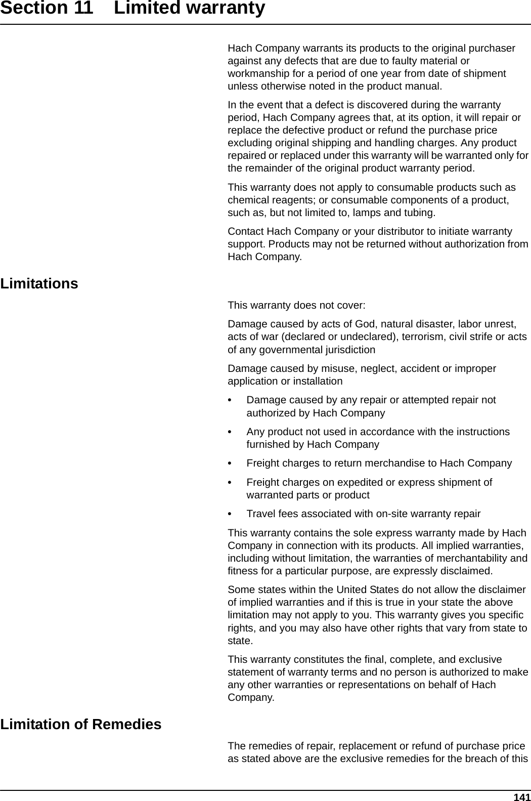 141Section 11 Limited warrantyHach Company warrants its products to the original purchaser against any defects that are due to faulty material or workmanship for a period of one year from date of shipment unless otherwise noted in the product manual.In the event that a defect is discovered during the warranty period, Hach Company agrees that, at its option, it will repair or replace the defective product or refund the purchase price excluding original shipping and handling charges. Any product repaired or replaced under this warranty will be warranted only for the remainder of the original product warranty period.This warranty does not apply to consumable products such as chemical reagents; or consumable components of a product, such as, but not limited to, lamps and tubing.Contact Hach Company or your distributor to initiate warranty support. Products may not be returned without authorization from Hach Company.LimitationsThis warranty does not cover:Damage caused by acts of God, natural disaster, labor unrest, acts of war (declared or undeclared), terrorism, civil strife or acts of any governmental jurisdictionDamage caused by misuse, neglect, accident or improper application or installation•Damage caused by any repair or attempted repair not authorized by Hach Company•Any product not used in accordance with the instructions furnished by Hach Company•Freight charges to return merchandise to Hach Company•Freight charges on expedited or express shipment of warranted parts or product•Travel fees associated with on-site warranty repairThis warranty contains the sole express warranty made by Hach Company in connection with its products. All implied warranties, including without limitation, the warranties of merchantability and fitness for a particular purpose, are expressly disclaimed.Some states within the United States do not allow the disclaimer of implied warranties and if this is true in your state the above limitation may not apply to you. This warranty gives you specific rights, and you may also have other rights that vary from state to state.This warranty constitutes the final, complete, and exclusive statement of warranty terms and no person is authorized to make any other warranties or representations on behalf of Hach Company. Limitation of RemediesThe remedies of repair, replacement or refund of purchase price as stated above are the exclusive remedies for the breach of this 