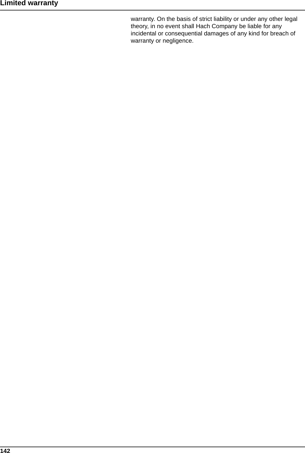 142Limited warrantywarranty. On the basis of strict liability or under any other legal theory, in no event shall Hach Company be liable for any incidental or consequential damages of any kind for breach of warranty or negligence.