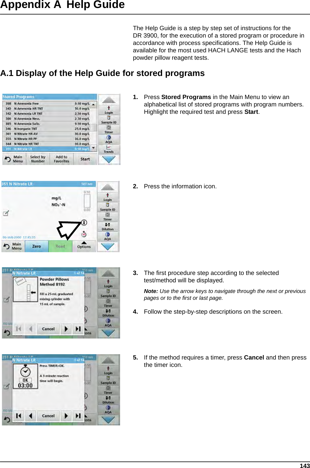 143Appendix AHelp GuideThe Help Guide is a step by step set of instructions for the DR 3900, for the execution of a stored program or procedure in accordance with process specifications. The Help Guide is available for the most used HACH LANGE tests and the Hach powder pillow reagent tests.A.1 Display of the Help Guide for stored programs1. Press Stored Programs in the Main Menu to view an alphabetical list of stored programs with program numbers. Highlight the required test and press Start.2. Press the information icon.3. The first procedure step according to the selected test/method will be displayed.Note: Use the arrow keys to navigate through the next or previous pages or to the first or last page.4. Follow the step-by-step descriptions on the screen.5. If the method requires a timer, press Cancel and then press the timer icon.